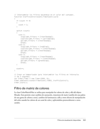 // Intercambiar los filtros basándose en el valor del contador.
function trafficControl(event:TimerEvent):void
{
  if (count == 4)
  {
     count = 1;
  }

    switch (count)
    {
      case 1:
         stopLight.filters = [innerShadow];
         cautionLight.filters = [yellowGlow];
         goLight.filters = [innerShadow];
         break;
      case 2:
         stopLight.filters = [redGlow];
         cautionLight.filters = [innerShadow];
         goLight.filters = [innerShadow];
         break;
      case 3:
         stopLight.filters = [innerShadow];
         cautionLight.filters = [innerShadow];
         goLight.filters = [greenGlow];
         break;
    }

    count++;
}

// Crear un temporizador para intercambiar los filtros en intervalos
// de 3 segundos.
var timer:Timer = new Timer(3000, 9);
timer.addEventListener(TimerEvent.TIMER, trafficControl);
timer.start();


Filtro de matriz de colores
La clase ColorMatrixFilter se utiliza para manipular los valores de color y alfa del objeto
filtrado. Esto permite crear cambios de saturación, rotaciones de matiz (cambio de una paleta
de una gama de colores a otra), cambios de luminancia a alfa y otros efectos de manipulación
del color usando los valores de un canal de color y aplicándolos potencialmente a otros
canales.




                                                        Filtros de visualización disponibles   501
 
