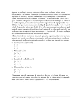 Algo que no resulta obvio en este código es el efecto que se produce al utilizar valores
diferentes a 0 y 1 en la matriz. Por ejemplo, la misma matriz con el número 8 en lugar de 1 en
la posición de la derecha, realiza la misma acción (desplazar los píxeles a la izquierda) y,
además, afecta a los colores de la imagen, haciéndolos 8 veces más brillantes. Esto se debe a
que el color final de los píxeles se calcula multiplicando los valores de matriz por los colores de
los píxeles originales, sumando los valores y dividiendo por el valor de la propiedad divisor
del filtro. Hay que tener en cuenta que en el código de ejemplo, la propiedad divisor tiene el
valor 1. En general, si se desea que el brillo de los colores permanezca aproximadamente igual
que en la imagen original, el divisor debe ser igual a la suma de los valores de la matriz. De este
modo, en el caso de una matriz cuyos valores suman 8 y el divisor vale 1, la imagen resultante
será aproximadamente 8 veces más brillante que la original.
Si bien el efecto de esta matriz no es demasiado apreciable, es posible utilizar otros valores en
la matriz para crear diversos efectos. A continuación se ofrecen varios conjuntos estándar de
valores de matriz con los que obtener distintos efectos mediante una matriz de tres por tres:
■   Desenfoque básico (divisor 5):
      0 1 0
      1 1 1
      0 1 0

■   Nitidez (divisor 1):
     0, -1, 0
    -1, 5, -1
     0, -1, 0

■   Detección de bordes (divisor 1):
     0, -1, 0
    -1, 4, -1
     0, -1, 0

■   Efecto de relieve (divisor 1):
    -2, -1, 0
    -1, 1, 1
     0, 1, 2

Cabe destacar que en la mayor parte de estos efectos el divisor es 1. Esto se debe a que los
valores negativos de la matriz, sumandos a los positivos, dan un valor de 1 (0 en el caso de la
detección de bordes, pero el valor de la propiedad divisor no puede ser 0).




504     Aplicación de filtros a objetos de visualización
 