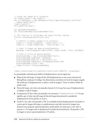 // Cargar una imagen en el escenario.
var loader:Loader = new Loader();
var url:URLRequest = new URLRequest("http://www.helpexamples.com/flash/
  images/image3.jpg");
loader.load(url);
this.addChild(loader);

var mapImage:BitmapData;
var displacementMap:DisplacementMapFilter;

// This function is called when the image finishes loading.
function setupStage(event:Event):void
{
  // Centrar la imagen cargada en el escenario.
  loader.x = (stage.stageWidth - loader.width) / 2;
  loader.y = (stage.stageHeight - loader.height) / 2;

    // Crear la imagen del mapa de desplazamiento.
    mapImage = new BitmapData(loader.width, loader.height, false, 0xFF0000);

    // Crear el filtro de desplazamiento.
    displacementMap = new DisplacementMapFilter();
    displacementMap.mapBitmap = mapImage;
    displacementMap.mapPoint = new Point(0, 0);
    displacementMap.componentX = BitmapDataChannel.RED;
    displacementMap.scaleX = 250;
    loader.filters = [displacementMap];
}

loader.contentLoaderInfo.addEventListener(Event.COMPLETE, setupStage);
Las propiedades utilizadas para definir el desplazamiento son las siguientes:
■   Mapa de bits del mapa: el mapa de bits del desplazamiento es una nueva instancia de
    BitmapData creada por el código. Sus dimensiones coinciden con las de la imagen cargada
    (de modo que el desplazamiento se aplica a toda la imagen). Tiene un relleno sólido de
    píxeles rojos.
■   Punto del mapa: este valor está ajustado al punto 0, 0, lo que hace que el desplazamiento
    se aplique a toda la imagen.
■   Componente X: Este valor está ajustado a la constante BitmapDataChannel.RED, lo que
    significa que el valor rojo del mapa de bits del mapa determinará la cantidad de
    desplazamiento de los píxeles en el eje x.
■   Escala X: este valor está ajustado a 250. La cantidad total de desplazamiento (teniendo en
    cuenta que la imagen del mapa es completamente roja) sólo movería la imagen una
    distancia muy pequeña (aproximadamente medio píxel), de modo que si este valor se
    ajustase a 1, la imagen sólo se desplazaría 0,5 píxeles horizontalmente. Al ajustarlo a 250,
    la imagen se mueve aproximadamente 125 píxeles.


506    Aplicación de filtros a objetos de visualización
 