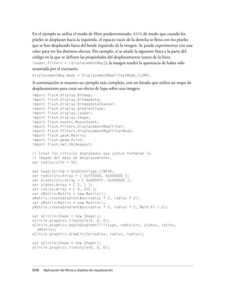 En el ejemplo se utiliza el modo de filtro predeterminado, WRAP, de modo que cuando los
píxeles se desplazan hacia la izquierda, el espacio vacío de la derecha se llena con los píxeles
que se han desplazado fuera del borde izquierdo de la imagen. Se puede experimentar con este
valor para ver los distintos efectos. Por ejemplo, si se añade la siguiente línea a la parte del
código en la que se definen las propiedades del desplazamiento (antes de la línea
loader.filters = [displacementMap]), la imagen tendrá la apariencia de haber sido
arrastrada por el escenario:
displacementMap.mode = DisplacementMapFilterMode.CLAMP;

A continuación se muestra un ejemplo más complejo, con un listado que utiliza un mapa de
desplazamiento para crear un efecto de lupa sobre una imagen:
import   flash.display.Bitmap;
import   flash.display.BitmapData;
import   flash.display.BitmapDataChannel;
import   flash.display.GradientType;
import   flash.display.Loader;
import   flash.display.Shape;
import   flash.events.MouseEvent;
import   flash.filters.DisplacementMapFilter;
import   flash.filters.DisplacementMapFilterMode;
import   flash.geom.Matrix;
import   flash.geom.Point;
import   flash.net.URLRequest;

// Crear los círculos degradados que juntos formarán la
// imagen del mapa de desplazamiento.
var radius:uint = 50;

var type:String = GradientType.LINEAR;
var redColors:Array = [ 0xFF0000, 0x000000 ];
var blueColors:Array = [ 0x0000FF, 0x000000 ];
var alphas:Array = [ 1, 1 ];
var ratios:Array = [ 0, 255 ];
var xMatrix:Matrix = new Matrix();
xMatrix.createGradientBox(radius * 2, radius * 2);
var yMatrix:Matrix = new Matrix();
yMatrix.createGradientBox(radius * 2, radius * 2, Math.PI / 2);

var xCircle:Shape = new Shape();
xCircle.graphics.lineStyle(0, 0, 0);
xCircle.graphics.beginGradientFill(type, redColors, alphas, ratios,
  xMatrix);
xCircle.graphics.drawCircle(radius, radius, radius);

var yCircle:Shape = new Shape();
yCircle.graphics.lineStyle(0, 0, 0);




508   Aplicación de filtros a objetos de visualización
 
