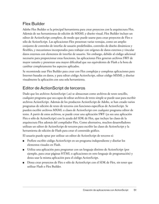 Flex Builder
Adobe Flex Builder es la principal herramienta para crear proyectos con la arquitectura Flex.
Además de sus herramientas de edición de MXML y diseño visual, Flex Builder incluye un
editor de ActionScript completo, de modo que puede usarse para crear proyectos de Flex o
sólo de ActionScript. Las aplicaciones Flex presentan varias ventajas, como un amplio
conjunto de controles de interfaz de usuario predefinidos, controles de diseño dinámicos y
flexibles, y mecanismos incorporados para trabajar con orígenes de datos externos y vincular
datos externos con elementos de interfaz de usuario. Sin embargo, debido al código adicional
necesario para proporcionar estas funciones, las aplicaciones Flex generan archivos SWF de
mayor tamaño y presentan una mayor dificultad que sus equivalentes de Flash a la hora de
cambiar completamente los aspectos aplicados.
Se recomienda usar Flex Builder para crear con Flex complejas y completas aplicaciones para
Internet basadas en datos, y para editar código ActionScript, editar código MXML y diseñar
visualmente la aplicación con una sola herramienta.

Editor de ActionScript de terceros
Dado que los archivos ActionScript (.as) se almacenan como archivos de texto sencillo,
cualquier programa que sea capaz de editar archivos de texto simple se puede usar para escribir
archivos ActionScript. Además de los productos ActionScript de Adobe, se han creado varios
programas de edición de texto de terceros con funciones específicas de ActionScript. Se
pueden escribir archivos MXML o clases de ActionScript con cualquier programa editor de
texto. A partir de estos archivos, se puede crear una aplicación SWF (ya sea una aplicación
Flex o sólo de ActionScript) con la ayuda del SDK de Flex, que incluye las clases de la
arquitectura Flex además del compilador Flex. Como alternativa, muchos desarrolladores
utilizan un editor de ActionScript de terceros para escribir las clases de ActionScript y la
herramienta de edición de Flash para crear el contenido gráfico.
El usuario puede optar por utilizar un editor de ActionScript de terceros si:
■   Prefiere escribir código ActionScript en un programa independiente y diseñar los
    elementos visuales en Flash.
■   Utiliza una aplicación para programar con un lenguaje distinto de ActionScript (por
    ejemplo, para crear páginas HTML o aplicaciones en otro lenguaje de programación) y
    desea usar la misma aplicación para el código ActionScript.
■   Desea crear proyectos de Flex o sólo de ActionScript con el SDK de Flex, sin tener que
    utilizar Flash o Flex Builder.




                                                   Creación de aplicaciones con ActionScript   51
 