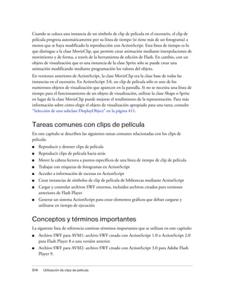 Cuando se coloca una instancia de un símbolo de clip de película en el escenario, el clip de
película progresa automáticamente por su línea de tiempo (si tiene más de un fotograma) a
menos que se haya modificado la reproducción con ActionScript. Esta línea de tiempo es lo
que distingue a la clase MovieClip, que permite crear animación mediante interpolaciones de
movimiento y de forma, a través de la herramienta de edición de Flash. En cambio, con un
objeto de visualización que es una instancia de la clase Sprite sólo se puede crear una
animación modificando mediante programación los valores del objeto.
En versiones anteriores de ActionScript, la clase MovieClip era la clase base de todas las
instancias en el escenario. En ActionScript 3.0, un clip de película sólo es uno de los
numerosos objetos de visualización que aparecen en la pantalla. Si no se necesita una línea de
tiempo para el funcionamiento de un objeto de visualización, utilizar la clase Shape o Sprite
en lugar de la clase MovieClip puede mejorar el rendimiento de la representación. Para más
información sobre cómo elegir el objeto de visualización apropiado para una tarea, consulte
“Selección de una subclase DisplayObject” en la página 411.


Tareas comunes con clips de película
En este capítulo se describen las siguientes tareas comunes relacionadas con los clips de
película:
■     Reproducir y detener clips de película
■     Reproducir clips de película hacia atrás
■     Mover la cabeza lectora a puntos específicos de una línea de tiempo de clip de película
■     Trabajar con etiquetas de fotogramas en ActionScript
■     Acceder a información de escenas en ActionScript
■     Crear instancias de símbolos de clip de película de bibliotecas mediante ActionScript
■     Cargar y controlar archivos SWF externos, incluidos archivos creados para versiones
      anteriores de Flash Player
■     Generar un sistema ActionScript para crear elementos gráficos que deban cargarse y
      utilizarse en tiempo de ejecución


Conceptos y términos importantes
La siguiente lista de referencia contiene términos importantes que se utilizan en este capítulo:
■     Archivo SWF para AVM1: archivo SWF creado con ActionScript 1.0 o ActionScript 2.0
      para Flash Player 8 o una versión anterior.
■     Archivo SWF para AVM2: archivo SWF creado con ActionScript 3.0 para Adobe Flash
      Player 9.


514     Utilización de clips de película
 