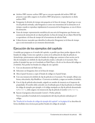 ■    Archivo SWF externo: archivo SWF que se crea por separado del archivo SWF del
     proyecto y que debe cargarse en el archivo SWF del proyecto y reproducirse en dicho
     archivo SWF.
■    Fotograma: la división de tiempo más pequeña en la línea de tiempo. Al igual que en una
     tira de película animada, cada fotograma es como una instantánea de la animación en el
     tiempo; cuando se reproduce rápidamente la secuencia de los fotogramas, se crea el efecto
     de animación.
■    Línea de tiempo: representación metafórica de una serie de fotogramas que forman una
     secuencia de animación de un clip de película. La línea de tiempo de un objeto MovieClip
     es equivalente a la línea de tiempo de la herramienta de edición Flash.
■    Cabeza lectora: marcador que identifica la ubicación (fotograma) en la línea de tiempo
     que se está mostrando en un momento determinado.


Ejecución de los ejemplos del capítulo
A medida que progresa en el estudio del capítulo, es posible que desee probar algunos de los
listados de código. Como este capítulo se centra en la utilización de clips de película en
ActionScript, prácticamente todos los listados de código que contiene se han escrito con la
idea de manipular un símbolo de clip de película creado y colocado en el escenario. Para
probar el ejemplo hay que ver el resultado en Flash Player, a fin de ver los efectos del código en
el símbolo. Para probar los listados de código de este capítulo:
1.   Cree un documento de Flash vacío.
2.   Seleccione un fotograma clave en la línea de tiempo.
3.   Abra el panel Acciones y copie el listado de código en el panel Script.
4.   Cree una instancia de símbolo de clip de película en el escenario. Por ejemplo, dibuje una
     forma, selecciónela, elija Modificar > Convertir en símbolo, y asigne un nombre al símbolo.
5.   Con el clip de película seleccionado, asígnele un nombre de instancia en el inspector de
     propiedades. El nombre debe coincidir con el utilizado para el clip de película en el listado
     de código de ejemplo; por ejemplo, si el código manipula un clip de película denominado
     myMovieClip, debe asignar a la instancia de clip de película el nombre myMovieClip.

6.   Ejecute el programa seleccionando Control > Probar película.
     Verá en pantalla el resultado de la manipulación del clip de película realizada por el
     código.
En “Prueba de los listados de código de ejemplo del capítulo” en la página 64 se describen de
forma detallada otras técnicas para probar listados de código de ejemplo.




                                                      Fundamentos de la utilización de película   515
 