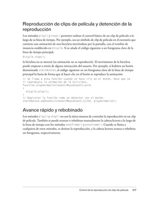 Reproducción de clips de película y detención de la
reproducción
Los métodos play() y stop() permiten realizar el control básico de un clip de película a lo
largo de su línea de tiempo. Por ejemplo, sea un símbolo de clip de película en el escenario que
contiene una animación de una bicicleta moviéndose por la pantalla, con el nombre de
instancia establecido en bicycle. Si se añade el código siguiente a un fotograma clave de la
línea de tiempo principal,
bicycle.stop();

la bicicleta no se moverá (su animación no se reproducirá). El movimiento de la bicicleta
puede empezar a través de alguna interacción del usuario. Por ejemplo, si hubiera un botón
denominado startButton, el código siguiente en un fotograma clave de la línea de tiempo
principal lo haría de forma que al hacer clic en el botón se reproduce la animación:
// Se llama a esta función cuando se hace clic en el botón. Hace que se
// reproduzca la animación de la bicicleta.
function playAnimation(event:MouseEvent):void
{
  bicycle.play();
}
// Registrar la función como un detector con el botón.
startButton.addEventListener(MouseEvent.CLICK, playAnimation);


Avance rápido y rebobinado
Los métodos play() y stop() no son la única manera de controlar la reproducción en un clip
de película. También se puede avanzar o rebobinar manualmente la cabeza lectora a lo largo de
la línea de tiempo con los métodos nextFrame() y prevFrame(). Cuando se llama a
cualquiera de estos métodos, se detiene la reproducción, y la cabeza lectora avanza o rebobina
un fotograma, respectivamente.




                                                Control de la reproducción de clips de película   517
 