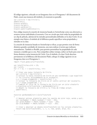 El código siguiente, colocado en un fotograma clave en el Fotograma 1 del documento de
Flash, creará una instancia del símbolo y la mostrará en pantalla:
var c:Circle = new Circle();
addChild(c);
trace(c.width);
trace(c.height);
trace(c.getArea());
trace(c.getCircumference());
Este código muestra la creación de instancias basada en ActionScript como una alternativa a
arrastrar activos individuales al escenario. Crea un círculo que tiene todas las propiedades de
un clip de película, además de los métodos personalizados definidos en la clase Circle. Es un
ejemplo muy básico: el símbolo de la biblioteca puede especificar varias propiedades y
métodos en su clase.
La creación de instancias basada en ActionScript es eficaz, ya que permite crear de forma
dinámica grandes cantidades de instancias, una tarea tediosa si tuviera que realizarse
manualmente. También es flexible, pues permite personalizar las propiedades de cada
instancia a medida que se crea. Para comprobar ambas ventajas, utilice un bucle para crear de
forma dinámica varias instancias de Circle. Con el símbolo y la clase Circle descritos
previamente en la biblioteca del documento Flash, coloque el código siguiente en un
fotograma clave en el Fotograma 1:
import flash.geom.ColorTransform;

var totalCircles:uint = 10;
var i:uint;
for (i = 0; i < totalCircles; i++)
{
  // Crear una nueva instancia de Circle.
  var c:Circle = new Circle();
  // Colocar la nueva instancia de Circle en una coordenada x que espaciará
  // los círculos uniformemente en el escenario.
  c.x = (stage.stageWidth / totalCircles) * i;
  // Colocar la instancia de Circle en el centro vertical del escenario.
  c.y = stage.stageHeight / 2;
  // Cambiar el color de la instancia de Circle por un color aleatorio
  c.transform.colorTransform = getRandomColor();
  // Añadir la instancia de Circle a la línea de tiempo actual.
  addChild(c);
}

function getRandomColor():ColorTransform
{
  // Generar valores aleatorios para los canales de color rojo, verde y azul.
  var red:Number = (Math.random() * 512) - 255;
  var green:Number = (Math.random() * 512) - 255;
  var blue:Number = (Math.random() * 512) - 255;

    // Crear y devolver un objeto ColorTransform con los colores aleatorios.
    return new ColorTransform(1, 1, 1, 1, red, green, blue, 0);
}


                                              Creación de objetos MovieClip con ActionScript   523
 