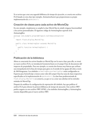 Si se tuviera que crear una segunda biblioteca de tiempo de ejecución, se crearía otro archivo
FLA basado en otra clase (por ejemplo, AnimationAssets) que proporcionara su propia
implementación de getAssets().

Creación de clases para cada activo de MovieClip
En este ejemplo, simplemente se amplía la clase MovieClip sin añadir ninguna funcionalidad
a los activos personalizados. El siguiente código de AnimatingStar equivale al de
AnimatingBox:
package com.example.programmingas3.runtimeassetexplorer
{
  import flash.display.MovieClip;

    public class AnimatingStar extends MovieClip
    {
      public function AnimatingStar() {
      }
    }
}


Publicación de la biblioteca
Ahora se conectarán los activos basados en MovieClip con la nueva clase; para ello, se creará
un nuevo archivo FLA y se introducirá GeometricAssets en el campo Clase de documento del
inspector de propiedades. Para este ejemplo, se crearán dos formas muy básicas que utilizan
una interpolación de la línea de tiempo para girar en el sentido de las agujas del reloj a través
de 360 fotogramas. Los símbolos animatingBox y animatingStar están configurados en
Exportar para ActionScript y tienen como valor del campo Clase las rutas de clases respectivas
especificadas en la implementación de getAssets(). La clase base predeterminada de
flash.display.MovieClip se conserva, ya que se va a crear una subclase de los métodos
estándar de MovieClip.
Después de establecer la configuración de exportación del símbolo, hay que publicar el
archivo FLA para obtener la primera biblioteca de tiempo de ejecución. Este archivo SWF
podría cargarse en otro archivo SWF AVM2, y los símbolos AnimatingBox y AnimatingStar
estarían disponibles para el nuevo archivo SWF.




528    Utilización de clips de película
 
