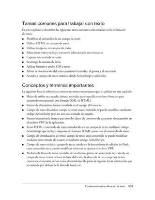 Tareas comunes para trabajar con texto
En este capítulo se describen las siguientes tareas comunes relacionadas con la utilización
de texto:
■   Modificar el contenido de un campo de texto
■   Utilizar HTML en campos de texto
■   Utilizar imágenes en campos de texto
■   Seleccionar texto y trabajar con texto seleccionado por el usuario
■   Captura una entrada de texto
■   Restringir la entrada de texto
■   Aplicar formato y estilos CSS a texto
■   Afinar la visualización del texto ajustando la nitidez, el grosor y el suavizado
■   Acceder a campos de texto estáticos desde ActionScript y utilizarlos


Conceptos y términos importantes
La siguiente lista de referencia contiene términos importantes que se utilizan en este capítulo:
■   Hojas de estilos en cascada: sintaxis estándar para especificar estilos y formato para
    contenido estructurado con formato XML (o HTML).
■   Fuente de dispositivo: fuente instalada en el equipo del usuario.
■   Campo de texto dinámico: campo de texto cuyo contenido se puede modificar mediante
    código ActionScript pero no con una entrada de usuario.
■   Fuente incorporada: fuente que tiene los datos de contorno de caracteres almacenados en
    el archivo SWF de la aplicación.
■   Texto HTML: contenido de texto introducido en un campo de texto mediante código
    ActionScript que incluye etiquetas de formato HTML junto con el contenido de texto.
■   Campo de introducción de texto: campo de texto cuyo contenido se puede modificar
    mediante una entrada de usuario o mediante código ActionScript.
■   Campo de texto estático: campo de texto creado en la herramienta de edición de Flash,
    cuyo contenido no se puede modificar mientras se ejecuta el archivo SWF.
■   Medidas de líneas de texto: medidas de las diversas partes del contenido de texto de un
    campo de texto, como la línea de base del texto, la altura de la parte superior de los
    caracteres, el tamaño de los trazos descendentes (la parte de algunas letras minúsculas que
    se extiende por debajo de la línea de base), etc.




                                                        Fundamentos de la utilización de texto   533
 