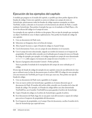 Ejecución de los ejemplos del capítulo
A medida que progresa en el estudio del capítulo, es posible que desee probar algunos de los
listados de código. Como este capítulo se centra en trabajar con campos de texto en
ActionScript, prácticamente todos los listados de código requieren manipular un objeto
TextField, creado y colocado en el escenario en la herramienta de edición de Flash, o creado
mediante ActionScript. Para probar el ejemplo hay que ver el resultado en Flash Player, a fin
de ver los efectos del código en el campo de texto.
Los ejemplos de este capítulo se dividen en dos grupos. Hay un tipo de ejemplo que manipula
un objeto TextField sin crear el objeto explícitamente. Para probar los listados de código de
este capítulo:
1.   Cree un documento de Flash vacío.
2.   Seleccione un fotograma clave en la línea de tiempo.
3.   Abra el panel Acciones y copie el listado de código en el panel Script.
4.   Con la herramienta Texto, cree un campo de texto dinámico en el escenario.
5.   Con el campo de texto seleccionado, asígnele un nombre de instancia en el inspector de
     propiedades. El nombre debe coincidir con el utilizado para el campo de texto en el listado
     de código de ejemplo; por ejemplo, si el código manipula un campo de texto denominado
     myTextField, debe asignar a la instancia de campo de texto el nombre myTextField.
6.   Ejecute el programa seleccionando Control > Probar película.
     Verá en pantalla el resultado de la manipulación del campo de texto realizada por el
     código.
El otro tipo de listado de código de ejemplo de este capítulo consta de una definición de clase
que se utilizará como la clase de documento para el archivo SWF. El código de estos ejemplos
crea una instancia de TextField, por lo que no tiene que crear una. Para probar este tipo de
listado de código:
1.   Cree un documento de Flash vacío y guárdelo en el equipo.
2.   Cree un nuevo archivo de ActionScript y guárdelo en el mismo directorio que el
     documento de Flash. El nombre del archivo debe coincidir con el nombre de la clase del
     listado de código. Por ejemplo, si el listado de código define una clase denominada
     TextFieldTest, use el nombre TextFieldTest.as para guardar el archivo de ActionScript.
3.   Copie el listado de código en el archivo de ActionScript y guarde el archivo.
4.   En el documento de Flash, haga clic en una parte vacía del escenario o espacio de trabajo
     para activar el inspector de propiedades del documento.
5.   En el inspector de propiedades, en el campo Clase de documento, escriba el nombre de la
     clase de ActionScript que copió del texto.


534    Utilización de texto
 