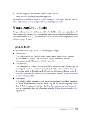 6.   Ejecute el programa seleccionando Control > Probar película.
     Verá el resultado del ejemplo mostrado en pantalla.
En “Prueba de los listados de código de ejemplo del capítulo” en la página 64 se describen de
forma detallada otras técnicas para probar listados de código de ejemplo.


Visualización de texto
Aunque las herramientas de edición como Adobe Flex Builder y la herramienta de edición de
Flash proporcionan varias opciones para visualizar texto, como componentes relacionados con
texto o herramientas de texto, la principal manera de mostrar texto mediante programación es
utilizar un campo de texto.



Tipos de texto
El tipo de texto de un campo de texto se caracteriza por su origen:
■    Texto dinámico
     El texto dinámico incluye contenido que se carga desde un origen externo, como un
     archivo de texto, un archivo XML o incluso un servicio Web remoto. Para más
     información, consulte “Tipos de texto” en la página 535.
■    Texto de entrada
     El texto de entrada es cualquier texto introducido por un usuario o texto dinámico que un
     usuario puede editar. Se puede establecer una hoja de estilos para aplicar formato al texto
     de entrada o utilizar la clase flash.text.TextFormat para asignar propiedades al campo de
     texto para el contenido de la entrada. Para más información, consulte “Captura de entrada
     de texto” en la página 540.
■    Texto estático
     El texto estático sólo se puede crear con la herramienta de edición Flash. No se puede crear
     una instancia de texto estático mediante ActionScript 3.0. No obstante, se pueden utilizar
     clases de ActionScript como StaticText y TextSnapshot para manipular una instancia de
     texto estático existente. Para más información, consulte “Utilización de texto estático” en
     la página 550.




                                                                       Visualización de texto   535
 
