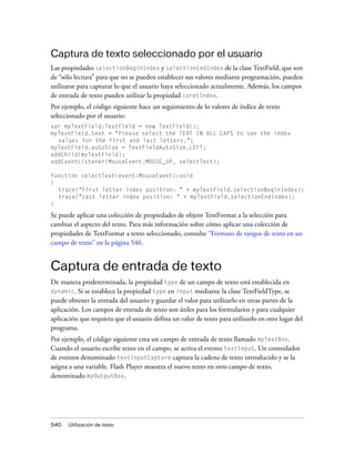 Captura de texto seleccionado por el usuario
Las propiedades selectionBeginIndex y selectionEndIndex de la clase TextField, que son
de “sólo lectura” para que no se pueden establecer sus valores mediante programación, pueden
utilizarse para capturar lo que el usuario haya seleccionado actualmente. Además, los campos
de entrada de texto pueden utilizar la propiedad caretIndex.
Por ejemplo, el código siguiente hace un seguimiento de lo valores de índice de texto
seleccionado por el usuario:
var myTextField:TextField = new TextField();
myTextField.text = "Please select the TEXT IN ALL CAPS to see the index
  values for the first and last letters.";
myTextField.autoSize = TextFieldAutoSize.LEFT;
addChild(myTextField);
addEventListener(MouseEvent.MOUSE_UP, selectText);

function selectText(event:MouseEvent):void
{
  trace("First letter index position: " + myTextField.selectionBeginIndex);
  trace("Last letter index position: " + myTextField.selectionEndIndex);
}

Se puede aplicar una colección de propiedades de objeto TextFormat a la selección para
cambiar el aspecto del texto. Para más información sobre cómo aplicar una colección de
propiedades de TextFormat a texto seleccionado, consulte “Formato de rangos de texto en un
campo de texto” en la página 546.


Captura de entrada de texto
De manera predeterminada, la propiedad type de un campo de texto está establecida en
dynamic. Si se establece la propiedad type en input mediante la clase TextFieldType, se
puede obtener la entrada del usuario y guardar el valor para utilizarlo en otras partes de la
aplicación. Los campos de entrada de texto son útiles para los formularios y para cualquier
aplicación que requiera que el usuario defina un valor de texto para utilizarlo en otro lugar del
programa.
Por ejemplo, el código siguiente crea un campo de entrada de texto llamado myTextBox.
Cuando el usuario escribe texto en el campo, se activa el evento textInput. Un controlador
de eventos denominado textInputCapture captura la cadena de texto introducido y se la
asigna a una variable. Flash Player muestra el nuevo texto en otro campo de texto,
denominado myOutputBox.




540   Utilización de texto
 