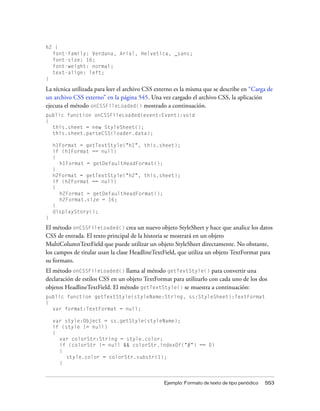 h2 {
  font-family: Verdana, Arial, Helvetica, _sans;
  font-size: 16;
  font-weight: normal;
  text-align: left;
}

La técnica utilizada para leer el archivo CSS externo es la misma que se describe en “Carga de
un archivo CSS externo” en la página 545. Una vez cargado el archivo CSS, la aplicación
ejecuta el método onCSSFileLoaded() mostrado a continuación.
public function onCSSFileLoaded(event:Event):void
{
  this.sheet = new StyleSheet();
  this.sheet.parseCSS(loader.data);

    h1Format = getTextStyle("h1", this.sheet);
    if (h1Format == null)
    {
      h1Format = getDefaultHeadFormat();
    }
    h2Format = getTextStyle("h2", this.sheet);
    if (h2Format == null)
    {
      h2Format = getDefaultHeadFormat();
      h2Format.size = 16;
    }
    displayStory();
}
El método onCSSFileLoaded() crea un nuevo objeto StyleSheet y hace que analice los datos
CSS de entrada. El texto principal de la historia se mostrará en un objeto
MultiColumnTextField que puede utilizar un objeto StyleSheet directamente. No obstante,
los campos de titular usan la clase HeadlineTextField, que utiliza un objeto TextFormat para
su formato.
El método onCSSFileLoaded() llama al método getTextStyle() para convertir una
declaración de estilos CSS en un objeto TextFormat para utilizarlo con cada uno de los dos
objetos HeadlineTextField. El método getTextStyle() se muestra a continuación:
public function getTextStyle(styleName:String, ss:StyleSheet):TextFormat
{
  var format:TextFormat = null;

    var style:Object = ss.getStyle(styleName);
    if (style != null)
    {
      var colorStr:String = style.color;
      if (colorStr != null && colorStr.indexOf("#") == 0)
      {
         style.color = colorStr.substr(1);
      }


                                                 Ejemplo: Formato de texto de tipo periódico   553
 