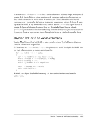 El método HeadlineTextField.fitText() utiliza una técnica recursiva simple para ajustar el
tamaño de la fuente. Primero estima un número de píxeles por carácter en el texto y con ese
dato calcula un tamaño de punto inicial. A continuación cambia el tamaño de fuente del
campo de texto y comprueba si el texto se ha ajustado para crear un número de líneas de texto
superior al máximo. Si hay demasiadas líneas, llama al método shrinkText() para reducir el
tamaño de fuente y lo intenta de nuevo. Si no hay demasiadas líneas, llama al método
growText() para aumentar el tamaño de fuente y lo intenta de nuevo. El proceso se detiene en
el punto en el que, al aumentar un punto el tamaño de fuente, se crearían demasiadas líneas.


División del texto en varias columnas
La clase MultiColumnTextField divide el texto en varios objetos TextField que se disponen
como las columnas de un periódico.
El constructor MultiColumnTextField() crea primero una matriz de objetos TextField, uno
por cada columna, como se muestra a continuación:
  for (var i:int = 0; i < cols; i++)
  {
    var field:TextField = new TextField();
    field.autoSize = TextFieldAutoSize.NONE;
    field.wordWrap = true;
    field.styleSheet = this.styleSheet;

      this.fieldArray.push(field);
      this.addChild(field);
  }

Se añade cada objeto TextField a la matriz y a la lista de visualización con el método
addChild().




                                                 Ejemplo: Formato de texto de tipo periódico   557
 