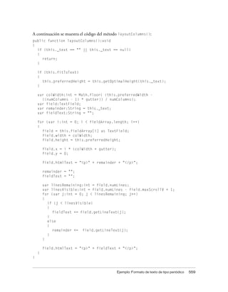 A continuación se muestra el código del método layoutColumns():
public function layoutColumns():void
{
  if (this._text == "" || this._text == null)
  {
     return;
  }

    if (this.fitToText)
    {
      this.preferredHeight = this.getOptimalHeight(this._text);
    }

    var colWidth:int = Math.floor( (this.preferredWidth -
      ((numColumns - 1) * gutter)) / numColumns);
    var field:TextField;
    var remainder:String = this._text;
    var fieldText:String = "";

    for (var i:int = 0; i < fieldArray.length; i++)
    {
      field = this.fieldArray[i] as TextField;
      field.width = colWidth;
      field.height = this.preferredHeight;

        field.x = i * (colWidth + gutter);
        field.y = 0;

        field.htmlText = "<p>" + remainder + "</p>";

        remainder = "";
        fieldText = "";

        var linesRemaining:int = field.numLines;
        var linesVisible:int = field.numLines - field.maxScrollV + 1;
        for (var j:int = 0; j < linesRemaining; j++)
        {
          if (j < linesVisible)
          {
             fieldText += field.getLineText(j);
          }
          else
          {
             remainder += field.getLineText(j);
          }
        }

        field.htmlText = "<p>" + fieldText + "</p>";
    }
}



                                             Ejemplo: Formato de texto de tipo periódico   559
 