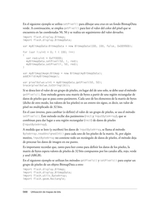 En el siguiente ejemplo se utiliza setPixel() para dibujar una cruz en un fondo BitmapData
verde. A continuación, se emplea getPixel() para leer el valor del color del píxel que se
encuentra en las coordenadas 50, 50 y se realiza un seguimiento del valor devuelto.
import flash.display.Bitmap;
import flash.display.BitmapData;

var myBitmapData:BitmapData = new BitmapData(100, 100, false, 0x009900);

for (var i:uint = 0; i < 100; i++)
{
  var red:uint = 0xFF0000;
  myBitmapData.setPixel(50, i, red);
  myBitmapData.setPixel(i, 50, red);
}

var myBitmapImage:Bitmap = new Bitmap(myBitmapData);
addChild(myBitmapImage);

var pixelValue:uint = myBitmapData.getPixel(50, 50);
trace(pixelValue.toString(16));
Si se desea leer el valor de un grupo de píxeles, en lugar del de uno solo, se debe usar el método
getPixels(). Este método genera una matriz de bytes a partir de una región rectangular de
datos de píxeles que se pasa como parámetro. Cada uno de los elementos de la matriz de bytes
(dicho de otro modo, los valores de los píxeles) es un entero sin signo, es decir, un valor de
píxel no multiplicado de 32 bits.
En el caso inverso, para cambiar (o definir) el valor de un grupo de píxeles, se usa el método
setPixels(). Este método recibe dos parámetros (rect y inputByteArray), que se
combinan para dar lugar a una región rectangular (rect) de datos de píxeles
(inputByteArray).
A medida que se leen (y escriben) los datos de inputByteArray, se llama al método
ByteArray.readUnsignedInt() para cada uno de los píxeles de la matriz. Si, por algún
motivo, inputByteArray no contiene todo un rectángulo de datos de píxeles, el método deja
de procesar los datos de imagen en ese punto.
Es importante recordar que, tanto para leer como para definir los datos de los píxeles, la
matriz de bytes espera valores de píxeles de 32 bits compuestos por los canales alfa, rojo, verde
y azul (ARGB).
En el siguiente ejemplo se utilizan los métodos getPixels() y setPixels() para copiar un
grupo de píxeles de un objeto BitmapData a otro:
import   flash.display.Bitmap;
import   flash.display.BitmapData;
import   flash.utils.ByteArray;
import   flash.geom.Rectangle;




568   Utilización de mapas de bits
 