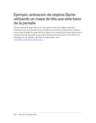 Ejemplo: animación de objetos Sprite
utilizando un mapa de bits que está fuera
de la pantalla
Existen multitud de juegos Flash en los que aparecen cientos de imágenes animadas
simultáneamente en la pantalla. En este ejemplo de animación de mapas de bits se dibujan
varios cientos de pequeños mapas de bits (o sprites) en un mapa de bits de gran tamaño que se
encuentra fuera de la pantalla, lo que acelera enormemente la animación. Para obtener una
descripción de este ejemplo y descargar el código fuente, visite
www.adobe.com/go/learn_fl_bitmaps_es.




576   Utilización de mapas de bits
 