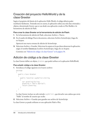 Creación del proyecto HelloWorld y de la
clase Greeter
Según el propósito del diseño de la aplicación Hello World, el código debería poder
reutilizarse fácilmente. Teniendo esto en cuenta, la aplicación utiliza una sola clase orientada a
objetos, denominada Greeter, que se usa desde una aplicación creada en Flex Builder o la
herramienta de edición de Flash.

Para crear la clase Greeter en la herramienta de edición de Flash:
1.   En la herramienta de edición de Flash, seleccione Archivo > Nuevo.
2.   En el cuadro de diálogo Nuevo documento, seleccione Archivo ActionScript y haga clic
     en Aceptar.
     Aparecerá una nueva ventana de edición de ActionScript.
3.   Seleccione Archivo > Guardar. Seleccione la carpeta en la que desea almacenar la aplicación,
     asigne el nombre Greeter.as al archivo ActionScript y haga clic en Aceptar.
     Continúe con “Adición de código a la clase Greeter” en la página 58.


Adición de código a la clase Greeter
La clase Greeter define un objeto, Greeter, que podrá utilizar en la aplicación HelloWorld.

Para añadir código a la clase Greeter:
1.   Introduzca el código siguiente en el nuevo archivo:
     package
     {
       public class Greeter
       {
          public function sayHello():String
          {
            var greeting:String;
            greeting = "Hello World!";
            return greeting;
          }
       }
     }

     La clase Greeter incluye un solo método sayHello(), que devuelve una cadena que envía
     “Hello” al nombre de usuario que recibe.
2.   Seleccione Archivo > Guardar para guardar este archivo de ActionScript.
La clase Greeter ya puede utilizarse en una aplicación Flash o Flex.




58     Introducción a ActionScript
 