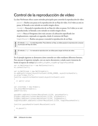 Control de la reproducción de vídeo
La clase NetStream ofrece cuatro métodos principales para controlar la reproducción de vídeo:
         pause():   Realiza una pausa en la reproducción de un flujo de vídeo. Si el vídeo ya está en
         pausa, la llamada a este método no tendrá ningún efecto.
         resume(): Reanuda la reproducción de un flujo de vídeo en pausa. Si el vídeo ya se está
         reproduciendo, la llamada a este método no tendrá ningún efecto.
         seek(): Busca el fotograma clave más cercano a la ubicación especificada (un
         desplazamiento, expresado en segundos, desde el comienzo del flujo).
         togglePause():     Realiza una pausa o reanuda la reproducción de un flujo.
NO T A




          El método stop() no está disponible. Para detener un flujo, se debe pausar la reproducción y buscar
          el principio del flujo de vídeo.
NO TA




          El método play() no reanuda la reproducción; se utiliza para cargar archivos de vídeo.




En el ejemplo siguiente se demuestra cómo controlar un vídeo mediante diferentes botones.
Para ejecutar el siguiente ejemplo, cree un nuevo documento y añada cuatro instancias de
botón al espacio de trabajo (pauseBtn, playBtn, stopBtn y togglePauseBtn):
var nc:NetConnection = new NetConnection();
nc.connect(null);

var ns:NetStream = new NetStream(nc);
ns.addEventListener(AsyncErrorEvent.ASYNC_ERROR, asyncErrorHandler);
ns.play("video.flv");
function asyncErrorHandler(event:AsyncErrorEvent):void
{
  // omitir error
}

var vid:Video = new Video();
vid.attachNetStream(ns);
addChild(vid);

pauseBtn.addEventListener(MouseEvent.CLICK, pauseHandler);
playBtn.addEventListener(MouseEvent.CLICK, playHandler);
stopBtn.addEventListener(MouseEvent.CLICK, stopHandler);
togglePauseBtn.addEventListener(MouseEvent.CLICK, togglePauseHandler);

function pauseHandler(event:MouseEvent):void
{
  ns.pause();
}



584        Utilización de vídeo
 