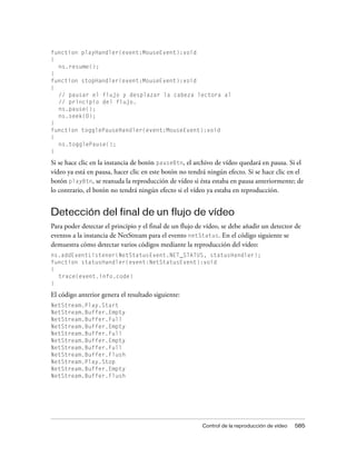 function playHandler(event:MouseEvent):void
{
  ns.resume();
}
function stopHandler(event:MouseEvent):void
{
  // pausar el flujo y desplazar la cabeza lectora al
  // principio del flujo.
  ns.pause();
  ns.seek(0);
}
function togglePauseHandler(event:MouseEvent):void
{
  ns.togglePause();
}

Si se hace clic en la instancia de botón pauseBtn, el archivo de vídeo quedará en pausa. Si el
vídeo ya está en pausa, hacer clic en este botón no tendrá ningún efecto. Si se hace clic en el
botón playBtn, se reanuda la reproducción de vídeo si ésta estaba en pausa anteriormente; de
lo contrario, el botón no tendrá ningún efecto si el vídeo ya estaba en reproducción.


Detección del final de un flujo de vídeo
Para poder detectar el principio y el final de un flujo de vídeo, se debe añadir un detector de
eventos a la instancia de NetStream para el evento netStatus. En el código siguiente se
demuestra cómo detectar varios códigos mediante la reproducción del vídeo:
ns.addEventListener(NetStatusEvent.NET_STATUS, statusHandler);
function statusHandler(event:NetStatusEvent):void
{
  trace(event.info.code)
}

El código anterior genera el resultado siguiente:
NetStream.Play.Start
NetStream.Buffer.Empty
NetStream.Buffer.Full
NetStream.Buffer.Empty
NetStream.Buffer.Full
NetStream.Buffer.Empty
NetStream.Buffer.Full
NetStream.Buffer.Flush
NetStream.Play.Stop
NetStream.Buffer.Empty
NetStream.Buffer.Flush




                                                         Control de la reproducción de vídeo   585
 