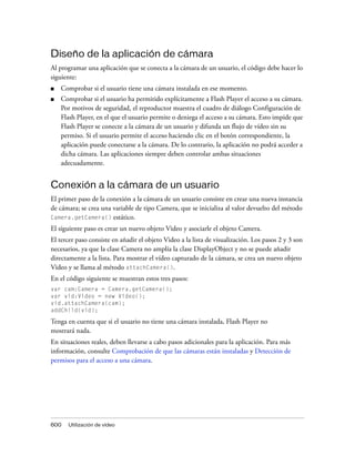 Diseño de la aplicación de cámara
Al programar una aplicación que se conecta a la cámara de un usuario, el código debe hacer lo
siguiente:
■   Comprobar si el usuario tiene una cámara instalada en ese momento.
■   Comprobar si el usuario ha permitido explícitamente a Flash Player el acceso a su cámara.
    Por motivos de seguridad, el reproductor muestra el cuadro de diálogo Configuración de
    Flash Player, en el que el usuario permite o deniega el acceso a su cámara. Esto impide que
    Flash Player se conecte a la cámara de un usuario y difunda un flujo de vídeo sin su
    permiso. Si el usuario permite el acceso haciendo clic en el botón correspondiente, la
    aplicación puede conectarse a la cámara. De lo contrario, la aplicación no podrá acceder a
    dicha cámara. Las aplicaciones siempre deben controlar ambas situaciones
    adecuadamente.


Conexión a la cámara de un usuario
El primer paso de la conexión a la cámara de un usuario consiste en crear una nueva instancia
de cámara; se crea una variable de tipo Camera, que se inicializa al valor devuelto del método
Camera.getCamera() estático.

El siguiente paso es crear un nuevo objeto Video y asociarle el objeto Camera.
El tercer paso consiste en añadir el objeto Video a la lista de visualización. Los pasos 2 y 3 son
necesarios, ya que la clase Camera no amplía la clase DisplayObject y no se puede añadir
directamente a la lista. Para mostrar el vídeo capturado de la cámara, se crea un nuevo objeto
Video y se llama al método attachCamera().
En el código siguiente se muestran estos tres pasos:
var cam:Camera = Camera.getCamera();
var vid:Video = new Video();
vid.attachCamera(cam);
addChild(vid);

Tenga en cuenta que si el usuario no tiene una cámara instalada, Flash Player no
mostrará nada.
En situaciones reales, deben llevarse a cabo pasos adicionales para la aplicación. Para más
información, consulte Comprobación de que las cámaras están instaladas y Detección de
permisos para el acceso a una cámara.




600   Utilización de vídeo
 