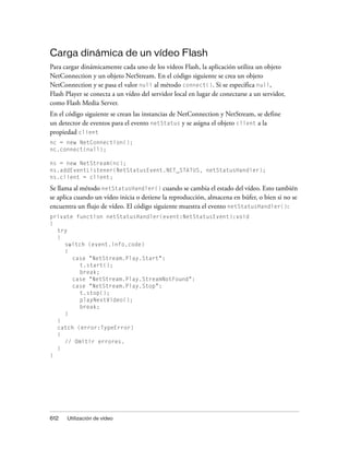 Carga dinámica de un vídeo Flash
Para cargar dinámicamente cada uno de los vídeos Flash, la aplicación utiliza un objeto
NetConnection y un objeto NetStream. En el código siguiente se crea un objeto
NetConnection y se pasa el valor null al método connect(). Si se especifica null,
Flash Player se conecta a un vídeo del servidor local en lugar de conectarse a un servidor,
como Flash Media Server.
En el código siguiente se crean las instancias de NetConnection y NetStream, se define
un detector de eventos para el evento netStatus y se asigna el objeto client a la
propiedad client
nc = new NetConnection();
nc.connect(null);

ns = new NetStream(nc);
ns.addEventListener(NetStatusEvent.NET_STATUS, netStatusHandler);
ns.client = client;

Se llama al método netStatusHandler() cuando se cambia el estado del vídeo. Esto también
se aplica cuando un vídeo inicia o detiene la reproducción, almacena en búfer, o bien si no se
encuentra un flujo de vídeo. El código siguiente muestra el evento netStatusHandler():
private function netStatusHandler(event:NetStatusEvent):void
{
  try
  {
     switch (event.info.code)
     {
       case "NetStream.Play.Start":
          t.start();
          break;
       case "NetStream.Play.StreamNotFound":
       case "NetStream.Play.Stop":
          t.stop();
          playNextVideo();
          break;
     }
  }
  catch (error:TypeError)
  {
     // Omitir errores.
  }
}




612   Utilización de vídeo
 