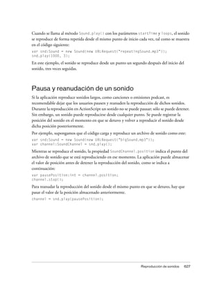 Cuando se llama al método Sound.play() con los parámetros startTime y loops, el sonido
se reproduce de forma repetida desde el mismo punto de inicio cada vez, tal como se muestra
en el código siguiente:
var snd:Sound = new Sound(new URLRequest("repeatingSound.mp3"));
snd.play(1000, 3);

En este ejemplo, el sonido se reproduce desde un punto un segundo después del inicio del
sonido, tres veces seguidas.



Pausa y reanudación de un sonido
Si la aplicación reproduce sonidos largos, como canciones o emisiones podcast, es
recomendable dejar que los usuarios pausen y reanuden la reproducción de dichos sonidos.
Durante la reproducción en ActionScript un sonido no se puede pausar; sólo se puede detener.
Sin embargo, un sonido puede reproducirse desde cualquier punto. Se puede registrar la
posición del sonido en el momento en que se detuvo y volver a reproducir el sonido desde
dicha posición posteriormente.
Por ejemplo, supongamos que el código carga y reproduce un archivo de sonido como este:
var snd:Sound = new Sound(new URLRequest("bigSound.mp3"));
var channel:SoundChannel = snd.play();

Mientras se reproduce el sonido, la propiedad SoundChannel.position indica el punto del
archivo de sonido que se está reproduciendo en ese momento. La aplicación puede almacenar
el valor de posición antes de detener la reproducción del sonido, como se indica a
continuación:
var pausePosition:int = channel.position;
channel.stop();

Para reanudar la reproducción del sonido desde el mismo punto en que se detuvo, hay que
pasar el valor de la posición almacenado anteriormente.
channel = snd.play(pausePosition);




                                                               Reproducción de sonidos     627
 
