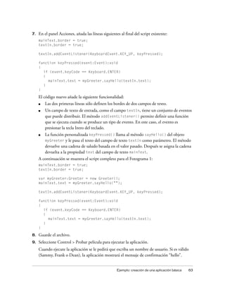 7.   En el panel Acciones, añada las líneas siguientes al final del script existente:
     mainText.border = true;
     textIn.border = true;

     textIn.addEventListener(KeyboardEvent.KEY_UP, keyPressed);

     function keyPressed(event:Event):void
     {
       if (event.keyCode == Keyboard.ENTER)
       {
          mainText.text = myGreeter.sayHello(textIn.text);
       }
     }

     El código nuevo añade la siguiente funcionalidad:
     ■   Las dos primeras líneas sólo definen los bordes de dos campos de texto.
     ■   Un campo de texto de entrada, como el campo textIn, tiene un conjunto de eventos
         que puede distribuir. El método addEventListener() permite definir una función
         que se ejecuta cuando se produce un tipo de evento. En este caso, el evento es
         presionar la tecla Intro del teclado.
     ■   La función personalizada keyPressed() llama al método sayHello() del objeto
         myGreeter y le pasa el texto del campo de texto textIn como parámetro. El método
         devuelve una cadena de saludo basada en el valor pasado. Después se asigna la cadena
         devuelta a la propiedad text del campo de texto mainText.
     A continuación se muestra el script completo para el Fotograma 1:
     mainText.border = true;
     textIn.border = true;

     var myGreeter:Greeter = new Greeter();
     mainText.text = myGreeter.sayHello("");

     textIn.addEventListener(KeyboardEvent.KEY_UP, keyPressed);

     function keyPressed(event:Event):void
     {
       if (event.keyCode == Keyboard.ENTER)
       {
          mainText.text = myGreeter.sayHello(textIn.text);
       }
     }

8.   Guarde el archivo.
9.   Seleccione Control > Probar película para ejecutar la aplicación.
     Cuando ejecute la aplicación se le pedirá que escriba un nombre de usuario. Si es válido
     (Sammy, Frank o Dean), la aplicación mostrará el mensaje de confirmación “hello”.


                                                     Ejemplo: creación de una aplicación básica   63
 