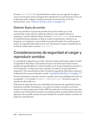 El evento Event.ENTER_FRAME puede distribuirse muchas veces por segundo. En algunos
casos no será necesario mostrar el progreso de la reproducción con tanta frecuencia. De ser así,
la aplicación puede configurar su propio mecanismo de sincronización con la clase
flash.util.Timer; véase “Utilización de fechas y horas” en la página 197.


Detener flujos de sonido
Existe una anomalía en el proceso de reproducción para los sonidos que se están
transmitiendo, es decir, para los sonidos que todavía se están cargando mientras se
reproducen. Cuando la aplicación llama al método SoundChannel.stop() en una instancia
de SoundChannel que reproduce un flujo de sonido, la reproducción se detiene en un
fotograma y en el siguiente se reinicia desde el principio del sonido. Esto sucede porque el
proceso de carga del sonido todavía está en curso. Para detener la carga y la reproducción de
un flujo de sonido, llame al método Sound.close().


Consideraciones de seguridad al cargar y
reproducir sonidos
La capacidad de la aplicación para acceder a datos de sonido puede limitarse según el modelo
de seguridad de Flash Player. Cada sonido está sujeto a las restricciones de dos entornos
limitados de seguridad diferentes, el del contenido en sí (el “entorno limitado de contenido”) y
el de la aplicación o el objeto que carga y reproduce el sonido (el “entorno limitado de
propietario”). Para más información sobre el modelo de seguridad de Flash Player en general y
la definición de los entornos limitados, consulte “Seguridad de Flash Player” en la página 777.
El entorno limitado de contenido controla si se pueden extraer datos detallados del sonido con
la propiedad id3 o el método SoundMixer.computeSpectrum(). No limita la carga o la
reproducción del sonido en sí.
El dominio de origen del archivo de sonido define las limitaciones de seguridad del entorno
limitado de contenido. Normalmente, si un archivo de sonido se encuentra en el mismo
dominio o la misma carpeta que el archivo SWF de la aplicación o el objeto que lo carga, éstos
tendrán acceso total al archivo de sonido. Si el sonido procede de un dominio diferente al de la
aplicación, aún es posible extraerlo al entorno limitado de contenido mediante un archivo de
política de varios dominios.




630   Utilización de sonido
 