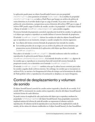 La aplicación puede pasar un objeto SoundLoaderContext con una propiedad
checkPolicyFile como parámetro al método Sound.load(). Si se establece la propiedad
checkPolicyFile en true, se indica a Flash Player que busque un archivo de política de
varios dominios en el servidor desde el que se carga el sonido. Si ya existe un archivo de
política de varios dominios, y proporciona acceso al dominio del archivo SWF que se carga, el
archivo SWF puede cargar el archivo de sonido, acceder a la propiedad id3 del objeto Sound
y llamar al método SoundMixer.computeSpectrum() para sonidos cargados.
El entorno limitado de propietario controla la reproducción local de los sonidos. La aplicación
o el objeto que empieza a reproducir un sonido definen el entorno limitado de propietario.
El método SoundMixer.stopAll() detiene los sonidos de todos los objetos SoundChannel
que se reproducen en ese momento, siempre y cuando cumplan los criterios siguientes:
■   Los objetos del mismo entorno limitado de propietario han iniciado los sonidos.
■   Los sonidos proceden de un origen con un archivo de política de varios dominios que
    proporciona acceso al dominio de la aplicación o del objeto que llama al método
    SoundMixer.stopAll().
Para saber si el método SoundMixer.stopAll() detendrá realmente todos los sonidos en
reproducción, la aplicación puede llamar al método
SoundMixer.areSoundsInaccessible(). Si el método devuelve un valor true, algunos de
los sonidos que se reproducen se encuentran fuera del control del entorno limitado de
propietario actual y no se detendrán con el método SoundMixer.stopAll().
El método SoundMixer.stopAll() también evita que la cabeza lectora continúe para todos
los sonidos cargados desde archivos externos. Sin embargo, los sonidos que se incorporan en
archivos FLA y se asocian a los fotogramas de la línea de tiempo con la herramienta de edición
de Flash podrían volver a reproducirse si la animación se desplaza a un nuevo fotograma.


Control de desplazamiento y volumen
de sonido
El objeto SoundChannel controla los canales estéreo izquierdo y derecho de un sonido. Si el
sonido MP3 es monoaural, los canales estéreo izquierdo y derecho del objeto SoundChannel
incluirán formas de onda idénticas.
Se puede conocer la amplitud de cada canal estéreo del objeto que se reproduce mediante las
propiedades leftPeak y rightPeak del objeto SoundChannel. Estas propiedades muestran la
amplitud máxima de la forma de onda del sonido; no representan el volumen real de la
reproducción. El volumen real de la reproducción es una función de la amplitud de la onda de
sonido y de los valores de volumen establecidos en el objeto SoundChannel y la clase SoundMixer.


                                              Control de desplazamiento y volumen de sonido   631
 