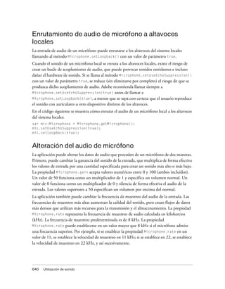 Enrutamiento de audio de micrófono a altavoces
locales
La entrada de audio de un micrófono puede enrutarse a los altavoces del sistema locales
llamando al método Microphone.setLoopback() con un valor de parámetro true.
Cuando el sonido de un micrófono local se enruta a los altavoces locales, existe el riesgo de
crear un bucle de acoplamiento de audio, que puede provocar sonidos estridentes e incluso
dañar el hardware de sonido. Si se llama al método Microphone.setUseEchoSuppression()
con un valor de parámetro true, se reduce (sin eliminarse por completo) el riesgo de que se
produzca dicho acoplamiento de audio. Adobe recomienda llamar siempre a
Microphone.setUseEchoSuppression(true) antes de llamar a
Microphone.setLoopback(true), a menos que se sepa con certeza que el usuario reproduce
el sonido con auriculares u otro dispositivo distinto de los altavoces.
En el código siguiente se muestra cómo enrutar el audio de un micrófono local a los altavoces
del sistema locales:
var mic:Microphone = Microphone.getMicrophone();
mic.setUseEchoSuppression(true);
mic.setLoopBack(true);


Alteración del audio de micrófono
La aplicación puede alterar los datos de audio que proceden de un micrófono de dos maneras.
Primero, puede cambiar la ganancia del sonido de la entrada, que multiplica de forma efectiva
los valores de entrada por una cantidad especificada para crear un sonido más alto o más bajo.
La propiedad Microphone.gain acepta valores numéricos entre 0 y 100 (ambos incluidos).
Un valor de 50 funciona como un multiplicador de 1 y especifica un volumen normal. Un
valor de 0 funciona como un multiplicador de 0 y silencia de forma efectiva el audio de la
entrada. Los valores superiores a 50 especifican un volumen por encima del normal.
La aplicación también puede cambiar la frecuencia de muestreo del audio de la entrada. Las
frecuencias de muestreo más altas aumentan la calidad del sonido, pero crean flujos de datos
más densos que utilizan más recursos para la transmisión y el almacenamiento. La propiedad
Microphone.rate representa la frecuencia de muestreo de audio calculada en kilohercios
(kHz). La frecuencia de muestreo predeterminada es de 8 kHz. La propiedad
Microphone.rate puede establecerse en un valor mayor que 8 kHz si el micrófono admite
una frecuencia superior. Por ejemplo, si se establece la propiedad Microphone.rate en un
valor de 11, se establece la velocidad de muestreo en 11 kHz; si se establece en 22, se establece
la velocidad de muestreo en 22 kHz, y así sucesivamente.




640   Utilización de sonido
 