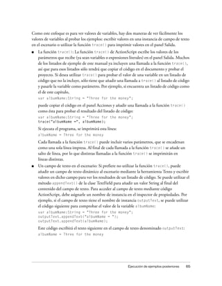 Como este enfoque es para ver valores de variables, hay dos maneras de ver fácilmente los
valores de variables al probar los ejemplos: escribir valores en una instancia de campo de texto
en el escenario o utilizar la función trace() para imprimir valores en el panel Salida.
■   La función trace(): La función trace() de ActionScript escribe los valores de los
    parámetros que recibe (ya sean variables o expresiones literales) en el panel Salida. Muchos
    de los listados de ejemplo de este manual ya incluyen una llamada a la función trace(),
    así que para esos listados sólo tendrá que copiar el código en el documento y probar el
    proyecto. Si desea utilizar trace() para probar el valor de una variable en un listado de
    código que no la incluye, sólo tiene que añadir una llamada a trace() al listado de código
    y pasarle la variable como parámetro. Por ejemplo, si encuentra un listado de código como
    el de este capítulo,
    var albumName:String = "Three for the money";

    puede copiar el código en el panel Acciones y añadir una llamada a la función trace()
    como ésta para probar el resultado del listado de código:
    var albumName:String = "Three for the money";
    trace("albumName =", albumName);

    Si ejecuta el programa, se imprimirá esta línea:
    albumName = Three for the money

    Cada llamada a la función trace() puede incluir varios parámetros, que se encadenan
    como una sola línea impresa. Al final de cada llamada a la función trace() se añade un
    salto de línea, por lo que distintas llamadas a la función trace() se imprimirán en
    líneas distintas.
■   Un campo de texto en el escenario: Si prefiere no utilizar la función trace(), puede
    añadir un campo de texto dinámico al escenario mediante la herramienta Texto y escribir
    valores en dicho campo para ver los resultados de un listado de código. Se puede utilizar el
    método appendText() de la clase TextField para añadir un valor String al final del
    contenido del campo de texto. Para acceder al campo de texto mediante código
    ActionScript, debe asignarle un nombre de instancia en el inspector de propiedades. Por
    ejemplo, si el campo de texto tiene el nombre de instancia outputText, se puede utilizar
    el código siguiente para comprobar el valor de la variable albumName:
    var albumName:String = "Three for the money";
    outputText.appendText("albumName = ");
    outputText.appendText(albumName);

    Este código escribirá el texto siguiente en el campo de texto denominado outputText:
    albumName = Three for the money




                                                          Ejecución de ejemplos posteriores   65
 
