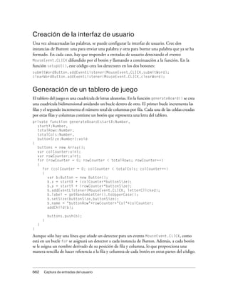 Creación de la interfaz de usuario
Una vez almacenadas las palabras, se puede configurar la interfaz de usuario. Cree dos
instancias de Button: una para enviar una palabra y otra para borrar una palabra que ya se ha
formado. En cada caso, hay que responder a entradas de usuario detectando el evento
MouseEvent.CLICK difundido por el botón y llamando a continuación a la función. En la
función setupUI(), este código crea los detectores en los dos botones:
submitWordButton.addEventListener(MouseEvent.CLICK,submitWord);
clearWordButton.addEventListener(MouseEvent.CLICK,clearWord);


Generación de un tablero de juego
El tablero del juego es una cuadrícula de letras aleatorias. En la función generateBoard() se crea
una cuadrícula bidimensional anidando un bucle dentro de otro. El primer bucle incrementa las
filas y el segundo incrementa el número total de columnas por fila. Cada una de las celdas creadas
por estas filas y columnas contiene un botón que representa una letra del tablero.
private function generateBoard(startX:Number,
  startY:Number,
  totalRows:Number,
  totalCols:Number,
  buttonSize:Number):void
{
  buttons = new Array();
  var colCounter:uint;
  var rowCounter:uint;
  for (rowCounter = 0; rowCounter < totalRows; rowCounter++)
  {
     for (colCounter = 0; colCounter < totalCols; colCounter++)
     {
       var b:Button = new Button();
       b.x = startX + (colCounter*buttonSize);
       b.y = startY + (rowCounter*buttonSize);
       b.addEventListener(MouseEvent.CLICK, letterClicked);
       b.label = getRandomLetter().toUpperCase();
       b.setSize(buttonSize,buttonSize);
       b.name = "buttonRow"+rowCounter+"Col"+colCounter;
       addChild(b);

            buttons.push(b);
        }
    }
}
Aunque sólo hay una línea que añade un detector para un evento MouseEvent.CLICK, como
está en un bucle for se asignará un detector a cada instancia de Button. Además, a cada botón
se le asigna un nombre derivado de su posición de fila y columna, lo que proporciona una
manera sencilla de hacer referencia a la fila y columna de cada botón en otras partes del código.



662     Captura de entradas del usuario
 