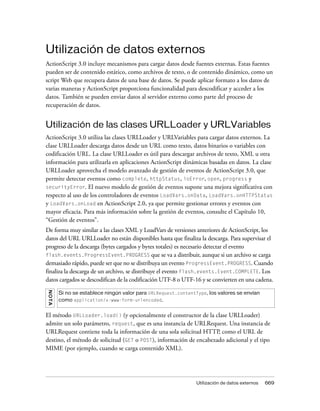 Utilización de datos externos
ActionScript 3.0 incluye mecanismos para cargar datos desde fuentes externas. Estas fuentes
pueden ser de contenido estático, como archivos de texto, o de contenido dinámico, como un
script Web que recupera datos de una base de datos. Se puede aplicar formato a los datos de
varias maneras y ActionScript proporciona funcionalidad para descodificar y acceder a los
datos. También se pueden enviar datos al servidor externo como parte del proceso de
recuperación de datos.


Utilización de las clases URLLoader y URLVariables
ActionScript 3.0 utiliza las clases URLLoader y URLVariables para cargar datos externos. La
clase URLLoader descarga datos desde un URL como texto, datos binarios o variables con
codificación URL. La clase URLLoader es útil para descargar archivos de texto, XML u otra
información para utilizarla en aplicaciones ActionScript dinámicas basadas en datos. La clase
URLLoader aprovecha el modelo avanzado de gestión de eventos de ActionScript 3.0, que
permite detectar eventos como complete, httpStatus, ioError, open, progress y
securityError. El nuevo modelo de gestión de eventos supone una mejora significativa con
respecto al uso de los controladores de eventos LoadVars.onData, LoadVars.onHTTPStatus
y LoadVars.onLoad en ActionScript 2.0, ya que permite gestionar errores y eventos con
mayor eficacia. Para más información sobre la gestión de eventos, consulte el Capítulo 10,
“Gestión de eventos”.
De forma muy similar a las clases XML y LoadVars de versiones anteriores de ActionScript, los
datos del URL URLLoader no están disponibles hasta que finaliza la descarga. Para supervisar el
progreso de la descarga (bytes cargados y bytes totales) es necesario detectar el evento
flash.events.ProgressEvent.PROGRESS que se va a distribuir, aunque si un archivo se carga
demasiado rápido, puede ser que no se distribuya un evento ProgressEvent.PROGRESS. Cuando
finaliza la descarga de un archivo, se distribuye el evento flash.events.Event.COMPLETE. Los
datos cargados se descodifican de la codificación UTF-8 o UTF-16 y se convierten en una cadena.
NO T A




         Si no se establece ningún valor para URLRequest.contentType, los valores se envían
         como application/x-www-form-urlencoded.


El método URLLoader.load() (y opcionalmente el constructor de la clase URLLoader)
admite un solo parámetro, request, que es una instancia de URLRequest. Una instancia de
URLRequest contiene toda la información de una sola solicitud HTTP, como el URL de
destino, el método de solicitud (GET o POST), información de encabezado adicional y el tipo
MIME (por ejemplo, cuando se carga contenido XML).




                                                                 Utilización de datos externos   669
 