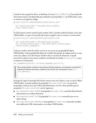 Cuando se han cargado los datos, se distribuye el evento Event.COMPLETE y el contenido del
documento externo está disponible para utilizarlo en la propiedad data de URLLoader, como
se muestra en el siguiente código:
private function completeHandler(event:Event):void
{
  var loader2:URLLoader = URLLoader(event.target);
  trace(loader2.data);
}

Si el documento remoto contiene pares nombre-valor, se pueden analizar los datos con la clase
URLVariables, si se pasa el contenido del archivo cargado, como se muestra a continuación:
private function completeHandler(event:Event):void
{
  var loader2:URLLoader = URLLoader(event.target);
  var variables:URLVariables = new URLVariables(loader2.data);
  trace(variables.dayNames);
}

Cada par nombre-valor del archivo externo se crea como una propiedad del objeto
URLVariables. Cada propiedad del objeto de variables del ejemplo de código anterior se trata
como una cadena. Si el valor del par nombre-valor es una lista de elementos, se puede
convertir la cadena en una matriz, mediante una llamada al método String.split(), como
se muestra a continuación:
var dayNameArray:Array = variables.dayNames.split(",");
S UG E R E N CI A




                     Si se cargan datos numéricos de archivos de texto externos, es necesario convertir los
                     valores en valores numéricos, mediante una función de nivel superior como int(),
                     uint() o Number().




En lugar de cargar el contenido del archivo remoto como una cadena y crear un nuevo objeto
URLVariables, se puede establecer la propiedad URLLoader.dataFormat en una de las
propiedades estáticas de la clase URLLoaderDataFormat. Los tres valores posibles para la
propiedad URLLoader.dataFormat son los siguientes:
■                   URLLoaderDataFormat.BINARY: la propiedad URLLoader.data contendrá datos binarios
                    almacenados en un objeto ByteArray.
■                   URLLoaderDataFormat.TEXT:     la propiedad URLLoader.data contendrá texto en un
                    objeto String.
■                   URLLoaderDataFormat.VARIABLES:    la propiedad URLLoader.data contendrá variables
                    con codificación URL almacenadas en un objeto URLVariables.




672                   Redes y comunicación
 