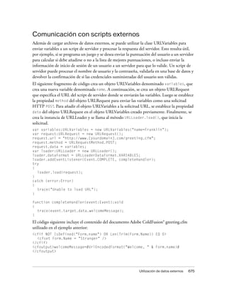 Comunicación con scripts externos
Además de cargar archivos de datos externos, se puede utilizar la clase URLVariables para
enviar variables a un script de servidor y procesar la respuesta del servidor. Esto resulta útil,
por ejemplo, si se programa un juego y se desea enviar la puntuación del usuario a un servidor
para calcular si debe añadirse o no a la lista de mejores puntuaciones, o incluso enviar la
información de inicio de sesión de un usuario a un servidor para que lo valide. Un script de
servidor puede procesar el nombre de usuario y la contraseña, validarla en una base de datos y
devolver la confirmación de si las credenciales suministradas del usuario son válidas.
El siguiente fragmento de código crea un objeto URLVariables denominado variables, que
crea una nueva variable denominada name. A continuación, se crea un objeto URLRequest
que especifica el URL del script de servidor donde se enviarán las variables. Luego se establece
la propiedad method del objeto URLRequest para enviar las variables como una solicitud
HTTP POST. Para añadir el objeto URLVariables a la solicitud URL, se establece la propiedad
data del objeto URLRequest en el objeto URLVariables creado previamente. Finalmente, se
crea la instancia de URLLoader y se llama al método URLLoader.load(), que inicia la
solicitud.
var variables:URLVariables = new URLVariables("name=Franklin");
var request:URLRequest = new URLRequest();
request.url = "http://www.[yourdomain].com/greeting.cfm";
request.method = URLRequestMethod.POST;
request.data = variables;
var loader:URLLoader = new URLLoader();
loader.dataFormat = URLLoaderDataFormat.VARIABLES;
loader.addEventListener(Event.COMPLETE, completeHandler);
try
{
  loader.load(request);
}
catch (error:Error)
{
  trace("Unable to load URL");
}

function completeHandler(event:Event):void
{
  trace(event.target.data.welcomeMessage);
}
El código siguiente incluye el contenido del documento Adobe ColdFusion® greeting.cfm
utilizado en el ejemplo anterior:
<cfif NOT IsDefined("Form.name") OR Len(Trim(Form.Name)) EQ 0>
  <cfset Form.Name = "Stranger" />
</cfif>
<cfoutput>welcomeMessage=#UrlEncodedFormat("Welcome, " & Form.name)#
</cfoutput>




                                                                Utilización de datos externos   675
 