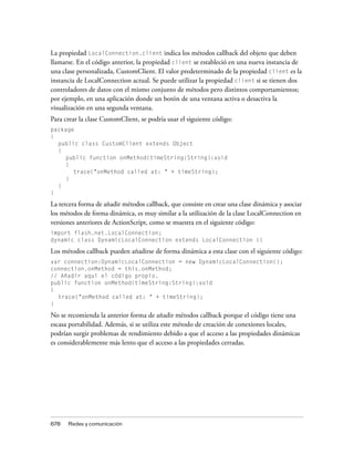 La propiedad LocalConnection.client indica los métodos callback del objeto que deben
llamarse. En el código anterior, la propiedad client se estableció en una nueva instancia de
una clase personalizada, CustomClient. El valor predeterminado de la propiedad client es la
instancia de LocalConnection actual. Se puede utilizar la propiedad client si se tienen dos
controladores de datos con el mismo conjunto de métodos pero distintos comportamientos;
por ejemplo, en una aplicación donde un botón de una ventana activa o desactiva la
visualización en una segunda ventana.
Para crear la clase CustomClient, se podría usar el siguiente código:
package
{
  public class CustomClient extends Object
  {
    public function onMethod(timeString:String):void
    {
       trace("onMethod called at: " + timeString);
    }
  }
}

La tercera forma de añadir métodos callback, que consiste en crear una clase dinámica y asociar
los métodos de forma dinámica, es muy similar a la utilización de la clase LocalConnection en
versiones anteriores de ActionScript, como se muestra en el siguiente código:
import flash.net.LocalConnection;
dynamic class DynamicLocalConnection extends LocalConnection {}

Los métodos callback pueden añadirse de forma dinámica a esta clase con el siguiente código:
var connection:DynamicLocalConnection = new DynamicLocalConnection();
connection.onMethod = this.onMethod;
// Añadir aquí el código propio.
public function onMethod(timeString:String):void
{
  trace("onMethod called at: " + timeString);
}

No se recomienda la anterior forma de añadir métodos callback porque el código tiene una
escasa portabilidad. Además, si se utiliza este método de creación de conexiones locales,
podrían surgir problemas de rendimiento debido a que el acceso a las propiedades dinámicas
es considerablemente más lento que el acceso a las propiedades cerradas.




678   Redes y comunicación
 