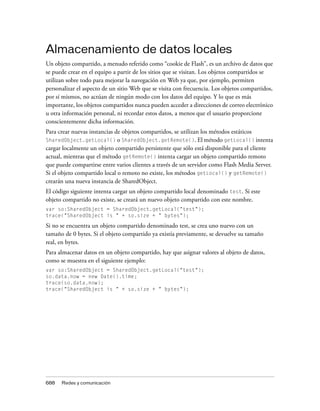 Almacenamiento de datos locales
Un objeto compartido, a menudo referido como “cookie de Flash”, es un archivo de datos que
se puede crear en el equipo a partir de los sitios que se visitan. Los objetos compartidos se
utilizan sobre todo para mejorar la navegación en Web ya que, por ejemplo, permiten
personalizar el aspecto de un sitio Web que se visita con frecuencia. Los objetos compartidos,
por sí mismos, no actúan de ningún modo con los datos del equipo. Y lo que es más
importante, los objetos compartidos nunca pueden acceder a direcciones de correo electrónico
u otra información personal, ni recordar estos datos, a menos que el usuario proporcione
conscientemente dicha información.
Para crear nuevas instancias de objetos compartidos, se utilizan los métodos estáticos
SharedObject.getLocal() o SharedObject.getRemote(). El método getLocal() intenta
cargar localmente un objeto compartido persistente que sólo está disponible para el cliente
actual, mientras que el método getRemote() intenta cargar un objeto compartido remoto
que puede compartirse entre varios clientes a través de un servidor como Flash Media Server.
Si el objeto compartido local o remoto no existe, los métodos getLocal() y getRemote()
crearán una nueva instancia de SharedObject.
El código siguiente intenta cargar un objeto compartido local denominado test. Si este
objeto compartido no existe, se creará un nuevo objeto compartido con este nombre.
var so:SharedObject = SharedObject.getLocal("test");
trace("SharedObject is " + so.size + " bytes");

Si no se encuentra un objeto compartido denominado test, se crea uno nuevo con un
tamaño de 0 bytes. Si el objeto compartido ya existía previamente, se devuelve su tamaño
real, en bytes.
Para almacenar datos en un objeto compartido, hay que asignar valores al objeto de datos,
como se muestra en el siguiente ejemplo:
var so:SharedObject = SharedObject.getLocal("test");
so.data.now = new Date().time;
trace(so.data.now);
trace("SharedObject is " + so.size + " bytes");




688   Redes y comunicación
 