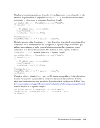 Si ya hay un objeto compartido con el nombre test y el parámetro now, se sobrescribe el valor
existente. Se puede utilizar la propiedad SharedObject.size para determinar si un objeto
compartido ya existe, como se muestra en el siguiente ejemplo:
var so:SharedObject = SharedObject.getLocal("test");
if (so.size == 0)
{
  // El objeto compartido no existe.
  trace("created...");
  so.data.now = new Date().time;
}
trace(so.data.now);
trace("SharedObject is " + so.size + " bytes");

El código anterior utiliza el parámetro size para determinar si ya existe la instancia de objeto
compartido con el nombre especificado. Si se prueba el siguiente código, se observará que,
cada vez que se ejecuta, se vuelve a crear el objeto compartido. Para guardar un objeto
compartido en el disco duro del usuario, debe llamarse de forma explícita al método
SharedObject.flush(), como se muestra en el siguiente ejemplo:
var so:SharedObject = SharedObject.getLocal("test");
if (so.size == 0)
{
  // El objeto compartido no existe.
  trace("created...");
  so.data.now = new Date().time;
}
trace(so.data.now);
trace("SharedObject is " + so.size + " bytes");
so.flush();

Cuando se utiliza el método flush() para escribir objetos compartidos en el disco duro de un
usuario, hay que tener la precaución de comprobar si el usuario ha desactivado de forma
explícita el almacenamiento local a través del Administrador de configuración de Flash Player
(www.macromedia.com/support/documentation/en/flashplayer/help/settings_manager07.html),
como se muestra en el siguiente ejemplo:
var so:SharedObject = SharedObject.getLocal("test");
trace("Current SharedObject size is " + so.size + " bytes.");
so.flush();




                                                           Almacenamiento de datos locales   689
 