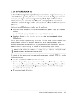 Clase FileReference
La clase FileReference permite cargar y descargar archivos entre el equipo de un usuario y un
servidor. El sistema operativo pide al usuario mediante un cuadro de diálogo que seleccione
un archivo para cargar o una ubicación para descargar. Cada objeto FileReference hace
referencia a un archivo único en el disco del usuario y tiene propiedades que contienen
información sobre tamaño, tipo, nombre, fecha de creación, fecha de modificación y creador
del archivo.
Las instancias de FileReference se pueden crear de dos formas:
■        Cuando se utiliza el operador new con el constructor FileReference, como en el siguiente
         ejemplo:
         var myFileReference:FileReference = new FileReference();
■        Cuando se llama a FileReferenceList.browse(), que crea una matriz de objetos
         FileReference.
Para las operaciones de carga y descarga, un archivo SWF sólo puede acceder a archivos de su
propio dominio, incluidos los dominios especificados en un archivo de política entre
dominios. Es necesario incluir un archivo de política en el servidor de archivos si el archivo
SWF que inicia la carga o descarga no procede del mismo dominio que el servidor.
N OT A




          Sólo se puede realizar una acción browse() o download() cada vez, porque sólo puede
          abrirse un cuadro de diálogo en cualquier punto.


El script de servidor que gestiona la carga de archivos espera una solicitud HTTP POST con los
siguientes elementos:
■        Content-Type   con un valor multipart/form-data.
■        Content-Disposition    con un atributo name establecido en "Filedata" y un atributo
         filename establecido en el nombre del archivo original. Se puede especificar un atributo
         name personalizado pasando un valor para el parámetro uploadDataFieldName en el
         método FileReference.upload().
■        El contenido binario del archivo.




                                                    Utilización de la carga y descarga de archivos   693
 