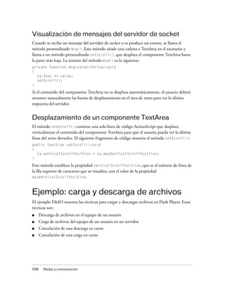 Visualización de mensajes del servidor de socket
Cuando se recibe un mensaje del servidor de socket o se produce un evento, se llama al
método personalizado msg(). Este método añade una cadena a TextArea en el escenario y
llama a un método personalizado setScroll(), que desplaza el componente TextArea hasta
la parte más baja. La sintaxis del método msg() es la siguiente:
private function msg(value:String):void
{
  ta.text += value;
  setScroll();
}

Si el contenido del componente TextArea no se desplaza automáticamente, el usuario deberá
arrastrar manualmente las barras de desplazamiento en el área de texto para ver la última
respuesta del servidor.


Desplazamiento de un componente TextArea
El método setScroll() contiene una sola línea de código ActionScript que desplaza
verticalmente el contenido del componente TextArea para que el usuario pueda ver la última
línea del texto devuelto. El siguiente fragmento de código muestra el método setScroll():
public function setScroll():void
{
  ta.verticalScrollPosition = ta.maxVerticalScrollPosition;
}

Este método establece la propiedad verticalScrollPosition, que es el número de línea de
la fila superior de caracteres que se visualiza, con el valor de la propiedad
maxVerticalScrollPosition.



Ejemplo: carga y descarga de archivos
El ejemplo FileIO muestra las técnicas para cargar y descargar archivos en Flash Player. Estas
técnicas son:
■     Descarga de archivos en el equipo de un usuario
■     Carga de archivos del equipo de un usuario en un servidor
■     Cancelación de una descarga en curso
■     Cancelación de una carga en curso




706     Redes y comunicación
 