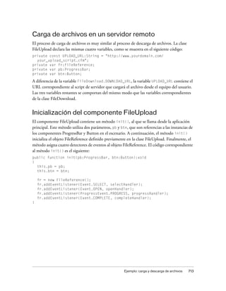 Carga de archivos en un servidor remoto
El proceso de carga de archivos es muy similar al proceso de descarga de archivos. La clase
FileUpload declara las mismas cuatro variables, como se muestra en el siguiente código:
private const UPLOAD_URL:String = "http://www.yourdomain.com/
  your_upload_script.cfm";
private var fr:FileReference;
private var pb:ProgressBar;
private var btn:Button;

A diferencia de la variable FileDownload.DOWNLOAD_URL, la variable UPLOAD_URL contiene el
URL correspondiente al script de servidor que cargará el archivo desde el equipo del usuario.
Las tres variables restantes se comportan del mismo modo que las variables correspondientes
de la clase FileDownload.


Inicialización del componente FileUpload
El componente FileUpload contiene un método init(), al que se llama desde la aplicación
principal. Este método utiliza dos parámetros, pb y btn, que son referencias a las instancias de
los componentes ProgressBar y Button en el escenario. A continuación, el método init()
inicializa el objeto FileReference definido previamente en la clase FileUpload. Finalmente, el
método asigna cuatro detectores de eventos al objeto FileReference. El código correspondiente
al método init() es el siguiente:
public function init(pb:ProgressBar, btn:Button):void
{
  this.pb = pb;
  this.btn = btn;

    fr = new FileReference();
    fr.addEventListener(Event.SELECT, selectHandler);
    fr.addEventListener(Event.OPEN, openHandler);
    fr.addEventListener(ProgressEvent.PROGRESS, progressHandler);
    fr.addEventListener(Event.COMPLETE, completeHandler);
}




                                                      Ejemplo: carga y descarga de archivos   713
 