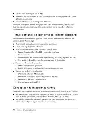 ■     Generar sitios multilingües con el IME
■     Interactuar con el contenedor de Flash Player (que puede ser una página HTML o una
      aplicación contenedora)
■     Guardar información en el portapapeles del usuario
El paquete flash.system también incluye las clases IMEConversionMode y SecurityPanel.
Estas clases contienen constantes estáticas que se utilizan con las clases IME y Security,
respectivamente.


Tareas comunes en el entorno del sistema del cliente
En este capítulo se describen las siguientes tareas comunes del trabajo con el sistema del
cliente mediante ActionScript:
■     Determinar la cantidad de memoria que utiliza la aplicación
■     Copiar texto al portapapeles del usuario
■     Determinar las características del equipo del usuario, como:
      ■    Resolución de pantalla, color, PPP y proporción en píxeles
      ■    Sistema operativo
      ■    Compatibilidad con transmisión de flujo de audio y de vídeo, y reproducción MP3
      ■    Si la versión de Flash Player instalada es una versión de depuración
■     Trabajar con dominios de aplicación:
      ■    Definir un dominio de aplicación
      ■    Separar el código de los archivos SWF en dominios de aplicación
■     Trabajar con un IME en la aplicación:
      ■    Determinar si hay un IME instalado
      ■    Determinar y configurar el modo de conversión del IME
      ■    Desactivar el IME para campos de texto
      ■    Detectar la conversión de IME


Conceptos y términos importantes
La siguiente lista de referencia contiene términos importantes que se utilizan en este capítulo:
■     Sistema operativo: programa principal que se ejecuta en un equipo, con el que se ejecutan
      todas las demás aplicaciones, como Microsoft Windows, Mac OS X o Linux®.
■     Portapapeles: contenedor del sistema operativo para texto o elementos que se copian o
      cortan, y desde el que se pegan elementos en aplicaciones.



716       Entorno del sistema del cliente
 