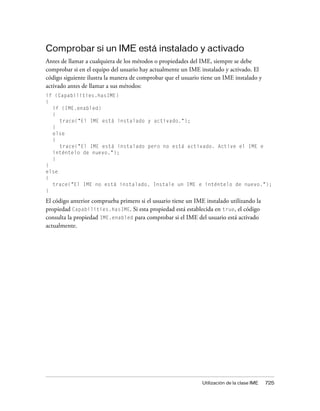 Comprobar si un IME está instalado y activado
Antes de llamar a cualquiera de los métodos o propiedades del IME, siempre se debe
comprobar si en el equipo del usuario hay actualmente un IME instalado y activado. El
código siguiente ilustra la manera de comprobar que el usuario tiene un IME instalado y
activado antes de llamar a sus métodos:
if (Capabilities.hasIME)
{
  if (IME.enabled)
  {
     trace("El IME está instalado y activado.");
  }
  else
  {
     trace("El IME está instalado pero no está activado. Active el IME e
  inténtelo de nuevo.");
  }
}
else
{
  trace("El IME no está instalado. Instale un IME e inténtelo de nuevo.");
}

El código anterior comprueba primero si el usuario tiene un IME instalado utilizando la
propiedad Capabilities.hasIME. Si esta propiedad está establecida en true, el código
consulta la propiedad IME.enabled para comprobar si el IME del usuario está activado
actualmente.




                                                               Utilización de la clase IME   725
 