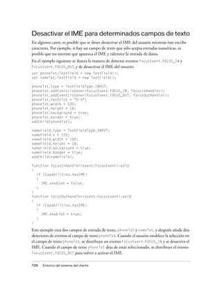Desactivar el IME para determinados campos de texto
En algunos casos, es posible que se desee desactivar el IME del usuario mientras éste escribe
caracteres. Por ejemplo, si hay un campo de texto que sólo acepta entradas numéricas, es
posible que no interese que aparezca el IME y ralentice la entrada de datos.
En el ejemplo siguiente se ilustra la manera de detectar eventos FocusEvent.FOCUS_IN y
FocusEvent.FOCUS_OUT, y de desactivar el IME del usuario:
var phoneTxt:TextField = new TextField();
var nameTxt:TextField = new TextField();

phoneTxt.type = TextFieldType.INPUT;
phoneTxt.addEventListener(FocusEvent.FOCUS_IN, focusInHandler);
phoneTxt.addEventListener(FocusEvent.FOCUS_OUT, focusOutHandler);
phoneTxt.restrict = "0-9";
phoneTxt.width = 100;
phoneTxt.height = 18;
phoneTxt.background = true;
phoneTxt.border = true;
addChild(phoneTxt);

nameField.type = TextFieldType.INPUT;
nameField.x = 120;
nameField.width = 100;
nameField.height = 18;
nameField.background = true;
nameField.border = true;
addChild(nameField);

function focusInHandler(event:FocusEvent):void
{
  if (Capabilities.hasIME)
  {
     IME.enabled = false;
  }
}
function focusOutHandler(event:FocusEvent):void
{
  if (Capabilities.hasIME)
  {
     IME.enabled = true;
  }
}

Este ejemplo crea dos campos de entrada de texto, phoneTxt y nameTxt, y después añade dos
detectores de eventos al campo de texto phoneTxt. Cuando el usuario establece la selección en
el campo de texto phoneTxt, se distribuye un evento FocusEvent.FOCUS_IN y se desactiva el
IME. Cuando el campo de texto phoneTxt deja de estar seleccionado, se distribuye el evento
FocusEvent.FOCUS_OUT para volver a activar el IME.


728   Entorno del sistema del cliente
 