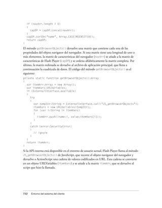 if (navArr.length > 0)
    {
      capDP = capDP.concat(navArr);
    }
    capDP.sortOn("name", Array.CASEINSENSITIVE);
    return capDP;
}

El método getBrowserObjects() devuelve una matriz que contiene cada una de las
propiedades del objeto navigator del navegador. Si esta matriz tiene una longitud de uno o
más elementos, la matriz de características del navegador (navArr) se añade a la matriz de
características de Flash Player (capDP) y se ordena alfabéticamente la matriz completa. Por
último, la matriz ordenada se devuelve al archivo de aplicación principal, que llena a
continuación la cuadrícula de datos. El código del método getBrowserObjects() es el
siguiente:
private static function getBrowserObjects():Array
{
  var itemArr:Array = new Array();
  var itemVars:URLVariables;
  if (ExternalInterface.available)
  {
     try
     {
       var tempStr:String = ExternalInterface.call("JS_getBrowserObjects");
       itemVars = new URLVariables(tempStr);
       for (var i:String in itemVars)
       {
          itemArr.push({name:i, value:itemVars[i]});
       }
     }
     catch (error:SecurityError)
     {
       // ignore
     }
  }
  return itemArr;
}

Si la API externa está disponible en el entorno de usuario actual, Flash Player llama al método
JS_getBrowserObjects() de JavaScript, que recorre el objeto navigator del navegador y
devuelve a ActionScript una cadena de valores codificados en URL. Esta cadena se convierte
en un objeto URLVariables (itemVars) y se añade a la matriz itemArr, que se devuelve al
script que hizo la llamada.




732    Entorno del sistema del cliente
 