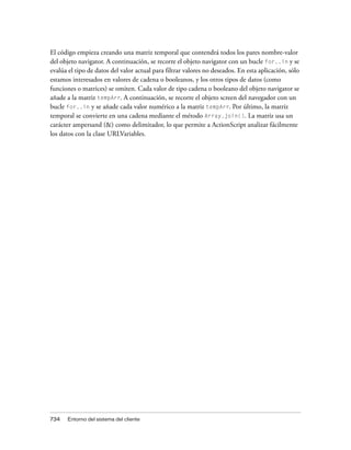 El código empieza creando una matriz temporal que contendrá todos los pares nombre-valor
del objeto navigator. A continuación, se recorre el objeto navigator con un bucle for..in y se
evalúa el tipo de datos del valor actual para filtrar valores no deseados. En esta aplicación, sólo
estamos interesados en valores de cadena o booleanos, y los otros tipos de datos (como
funciones o matrices) se omiten. Cada valor de tipo cadena o booleano del objeto navigator se
añade a la matriz tempArr. A continuación, se recorre el objeto screen del navegador con un
bucle for..in y se añade cada valor numérico a la matriz tempArr. Por último, la matriz
temporal se convierte en una cadena mediante el método Array.join(). La matriz usa un
carácter ampersand (&) como delimitador, lo que permite a ActionScript analizar fácilmente
los datos con la clase URLVariables.




734   Entorno del sistema del cliente
 
