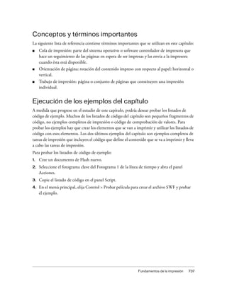 Conceptos y términos importantes
La siguiente lista de referencia contiene términos importantes que se utilizan en este capítulo:
■    Cola de impresión: parte del sistema operativo o software controlador de impresora que
     hace un seguimiento de las páginas en espera de ser impresas y las envía a la impresora
     cuando ésta está disponible.
■    Orientación de página: rotación del contenido impreso con respecto al papel: horizontal o
     vertical.
■    Trabajo de impresión: página o conjunto de páginas que constituyen una impresión
     individual.


Ejecución de los ejemplos del capítulo
A medida que progrese en el estudio de este capítulo, podría desear probar los listados de
código de ejemplo. Muchos de los listados de código del capítulo son pequeños fragmentos de
código, no ejemplos completos de impresión o código de comprobación de valores. Para
probar los ejemplos hay que crear los elementos que se van a imprimir y utilizar los listados de
código con esos elementos. Los dos últimos ejemplos del capítulo son ejemplos completos de
tareas de impresión que incluyen el código que define el contenido que se va a imprimir y lleva
a cabo las tareas de impresión.
Para probar los listados de código de ejemplo:
1.   Cree un documento de Flash nuevo.
2.   Seleccione el fotograma clave del Fotograma 1 de la línea de tiempo y abra el panel
     Acciones.
3.   Copie el listado de código en el panel Script.
4.   En el menú principal, elija Control > Probar película para crear el archivo SWF y probar
     el ejemplo.




                                                              Fundamentos de la impresión    737
 