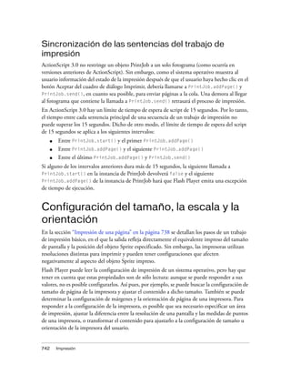 Sincronización de las sentencias del trabajo de
impresión
ActionScript 3.0 no restringe un objeto PrintJob a un solo fotograma (como ocurría en
versiones anteriores de ActionScript). Sin embargo, como el sistema operativo muestra al
usuario información del estado de la impresión después de que el usuario haya hecho clic en el
botón Aceptar del cuadro de diálogo Imprimir, debería llamarse a PrintJob.addPage() y
PrintJob.send(), en cuanto sea posible, para enviar páginas a la cola. Una demora al llegar
al fotograma que contiene la llamada a PrintJob.send() retrasará el proceso de impresión.
En ActionScript 3.0 hay un límite de tiempo de espera de script de 15 segundos. Por lo tanto,
el tiempo entre cada sentencia principal de una secuencia de un trabajo de impresión no
puede superar los 15 segundos. Dicho de otro modo, el límite de tiempo de espera del script
de 15 segundos se aplica a los siguientes intervalos:
      ■   Entre PrintJob.start() y el primer PrintJob.addPage()
      ■   Entre PrintJob.addPage() y el siguiente PrintJob.addPage()
      ■   Entre el último PrintJob.addPage() y PrintJob.send()
Si alguno de los intervalos anteriores dura más de 15 segundos, la siguiente llamada a
PrintJob.start() en la instancia de PrintJob devolverá false y el siguiente
PrintJob.addPage() de la instancia de PrintJob hará que Flash Player emita una excepción
de tiempo de ejecución.


Configuración del tamaño, la escala y la
orientación
En la sección “Impresión de una página” en la página 738 se detallan los pasos de un trabajo
de impresión básico, en el que la salida refleja directamente el equivalente impreso del tamaño
de pantalla y la posición del objeto Sprite especificado. Sin embargo, las impresoras utilizan
resoluciones distintas para imprimir y pueden tener configuraciones que afecten
negativamente al aspecto del objeto Sprite impreso.
Flash Player puede leer la configuración de impresión de un sistema operativo, pero hay que
tener en cuenta que estas propiedades son de sólo lectura: aunque se puede responder a sus
valores, no es posible configurarlos. Así pues, por ejemplo, se puede buscar la configuración de
tamaño de página de la impresora y ajustar el contenido a dicho tamaño. También se puede
determinar la configuración de márgenes y la orientación de página de una impresora. Para
responder a la configuración de la impresora, es posible que sea necesario especificar un área
de impresión, ajustar la diferencia entre la resolución de una pantalla y las medidas de puntos
de una impresora, o transformar el contenido para ajustarlo a la configuración de tamaño u
orientación de la impresora del usuario.


742       Impresión
 
