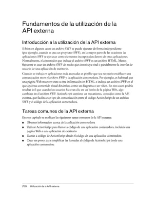 Fundamentos de la utilización de la
API externa

Introducción a la utilización de la API externa
Si bien en algunos casos un archivo SWF se puede ejecutar de forma independiente
(por ejemplo, cuando se crea un proyector SWF), en la mayor parte de las ocasiones las
aplicaciones SWF se ejecutan como elementos incorporados dentro de otras aplicaciones.
Normalmente, el contenedor que incluye el archivo SWF es un archivo HTML. Menos
frecuente es usar un archivo SWF de modo que constituya total o parcialmente la interfaz de
usuario de una aplicación de escritorio.
Cuando se trabaja en aplicaciones más avanzadas es posible que sea necesario establecer una
comunicación entre el archivo SWF y la aplicación contenedora. Por ejemplo, es habitual que
una página Web muestre texto u otra información en HTML e incluya un archivo SWF en el
que aparezca contenido visual dinámico, como un diagrama o un video. En esos casos podría
resultar útil que cuando los usuarios hicieran clic en un botón de la página Web, algo
cambiase en el archivo SWF. ActionScript contiene un mecanismo, conocido como la API
externa, que facilita este tipo de comunicación entre el código ActionScript de un archivo
SWF y el código de la aplicación contenedora.


Tareas comunes de la API externa
En este capítulo se explican las siguientes tareas comunes de la API externa:
■     Obtener información acerca de la aplicación contenedora
■     Utilizar ActionScript para llamar a código de una aplicación contenedora, incluida una
      página Web o una aplicación de escritorio
■     Llamar a código de ActionScript desde el código de una aplicación contenedora
■     Crear un proxy para simplificar las llamadas al código de ActionScript desde una
      aplicación contenedora




750     Utilización de la API externa
 