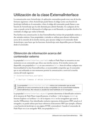 Utilización de la clase ExternalInterface
La comunicación entre ActionScript y la aplicación contenedora puede tener uno de los dos
formatos siguientes: o bien ActionScript puede llamar al código (como una función de
JavaScript) definida en el contenedor, o bien el código del contenedor puede llamar a una
función de ActionScript que ha sido diseñada para admitir llamadas. En cualquiera de los
casos, se puede enviar la información al código que se está llamando y se pueden devolver los
resultados al código que realiza la llamada.
Para facilitar esta comunicación, la clase ExternalInterface incluye dos propiedades estáticas y
dos métodos estáticos. Estas propiedades y métodos se utilizan para obtener información
acerca de la conexión de la interfaz externa, para ejecutar código en el contenedor desde
ActionScript y para hacer que las funciones ActionScript estén disponibles para ser llamadas
desde el contenedor.



Obtención de información acerca del
contenedor externo
La propiedad ExternalInterface.available indica si Flash Player se encuentra en esos
momentos en un contenedor que ofrece una interfaz externa. Si la interfaz externa está
disponible, esta propiedad es true; en caso contrario es false. Antes de utilizar cualquier otra
funcionalidad de la clase ExternalInterface, es recomendable comprobar que el contenedor
que se está utilizando en esos momentos permite la comunicación a través de la interfaz
externa del modo siguiente:
if (ExternalInterface.available)
{
  // Realizar llamadas al método ExternalInterface aquí.
}
NO T A




         La propiedad ExternalInterface.available indica si el contenedor que se está
         utilizando en esos momentos es de un tipo compatible con la conectividad mediante
         ExternalInterface. No indicará si JavaScript está habilitado en el navegador.

La propiedad ExternalInterface.objectID permite determinar el identificador exclusivo
de la instancia de Flash Player (específicamente, el atributo id de la etiqueta object en
Internet Explorer o el atributo name de la etiqueta embed en los navegadores que usan la
interfaz NPRuntime). Este identificador exclusivo representa al documento SWF actual en el
navegador y se puede utilizar para hacer referencia al documento SWF (por ejemplo, al llamar
a una función de JavaScript en una página HTML contenedora). Cuando el contenedor de
Flash Player no es un navegador Web, esta propiedad es null.


                                                      Utilización de la clase ExternalInterface   755
 