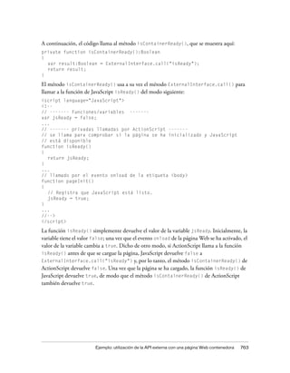 A continuación, el código llama al método isContainerReady(), que se muestra aquí:
private function isContainerReady():Boolean
{
  var result:Boolean = ExternalInterface.call("isReady");
  return result;
}

El método isContainerReady() usa a su vez el método ExternalInterface.call() para
llamar a la función de JavaScript isReady() del modo siguiente:
<script language="JavaScript">
<!--
// ------- Funciones/variables -------
var jsReady = false;
...
// ------- privadas llamadas por ActionScript -------
// se llama para comprobar si la página se ha inicializado y JavaScript
// está disponible
function isReady()
{
  return jsReady;
}
...
// llamado por el evento onload de la etiqueta <body>
function pageInit()
{
  // Registra que JavaScript está listo.
  jsReady = true;
}
...
//-->
</script>

La función isReady() simplemente devuelve el valor de la variable jsReady. Inicialmente, la
variable tiene el valor false; una vez que el evento onload de la página Web se ha activado, el
valor de la variable cambia a true. Dicho de otro modo, si ActionScript llama a la función
isReady() antes de que se cargue la página, JavaScript devuelve false a
ExternalInterface.call("isReady") y, por lo tanto, el método isContainerReady() de
ActionScript devuelve false. Una vez que la página se ha cargado, la función isReady() de
JavaScript devuelve true, de modo que el método isContainerReady() de ActionScript
también devuelve true.




                        Ejemplo: utilización de la API externa con una página Web contenedora   763
 
